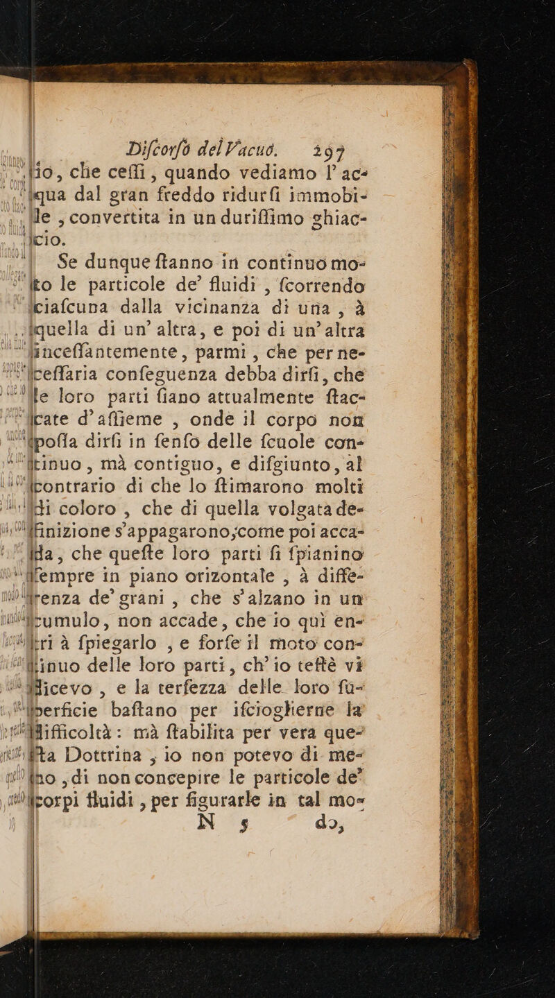 n «Ho, che ceffi, quando vediamo l’ace ‘tqua dal gran freddo ridurfi immobi- le , convertita in un durifimo ghiac- uso. Se dunque ftanno ir continuo mo- “ito le particole de’ fluidi , {correndo ciafcuna dalla vicinanza di uria, à iquella di un altra, e poì di un’altra ‘ linceffantemente, parmi , che per ne- “° lceffaria confeguenza debba dirfi, che ‘ile loro parti fiano attualmente fac ‘iicate d’affieme , onde il corpo non »fpolla dirfi in fenfo delle fcuole con “itinuo, mà contiguo, e difgiunto, al i gpontrsrio di che lo ftimarono molti | RI coloro È che di quella volgata de- ifinizione s'appagarono;come poi acca- ca. che quefte loro parti fi f fpianino ‘fempre in piano orizontale , à diffe- ov fico de’ grani, che s' alzano in un iilifzumulo, non accade, che io quì en “litri à {piegarlo Je forfe il moto con- “Miinuo delle loro parti, ch'io teftè vi si illricevo , e la terfezza delle loro fu- ‘‘@iberficie baftano per ifciogherne la HiBifficoltà : mà ftabilita per vera que P îta Dottrina , io non potevo di me- qui ti noi di non concepire le particole de' .0figorpi fluidi , per figurarle in tal mo= $ do, tali