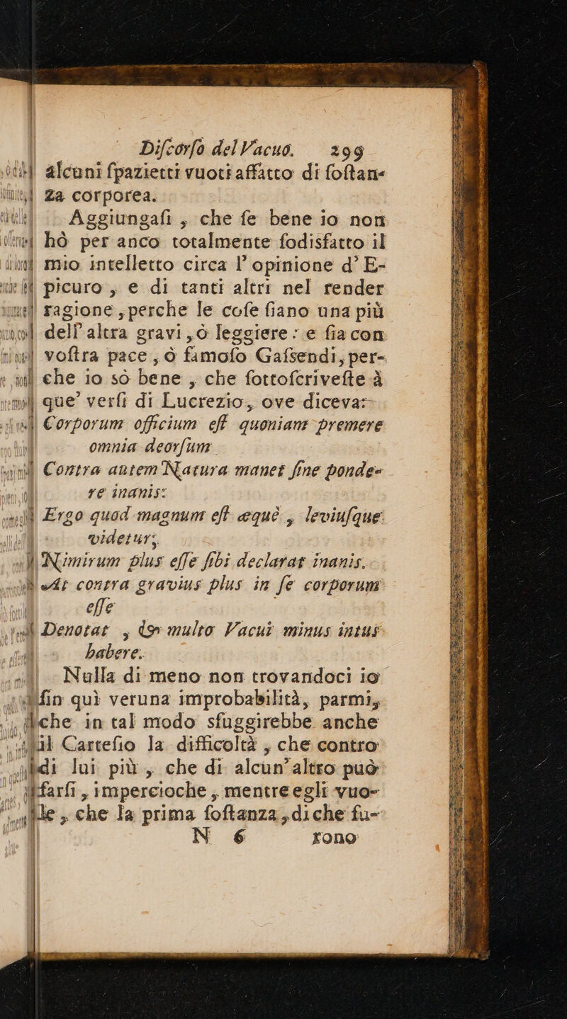 th alcuni fpazietti vuoti affatto di foftane Di Za corporea. iti) | Aggiungafi, che fe bene io non (lin: hò per anco totalmente fodisfatto il in mio intelletto circa l’ opinione d’ E- i} picuro, e di tanti altri nel render uil ragione y perche le cofe fiano una più wi dell'altra gravi, leggiere : e fia con nine] voftra pace, d famofo Gafsendi, per- diche.i 10 sò bene , che fottofcrivefte-à | que’ verfì di Lucrezio, ove diceva: | Corporum officium cff quonian: premere omnia deorfum vil Cozzra autem Natura manet fime ponde= I re nanis: well Ergo quod magnum eh equè., leviufque | videtur; «li Nimirum plus ele fibi declarat inanis. N At contra gravius plus in fe corporum effe i inal Denotat , ds multo Vacut minus intus babere. (siti Nulla di meno non trovandoci io din quì veruna improbabilità, parmi, ; fiche in tal modo sfuggirebbe anche pe ul Cartefio la. difficoltà ; che contro fai lui più, che di alcun’altro può ! Wfarfi, impercioche , mentre egli vuo- fe che Ia prima foftanza,diche fu- N 6 rono