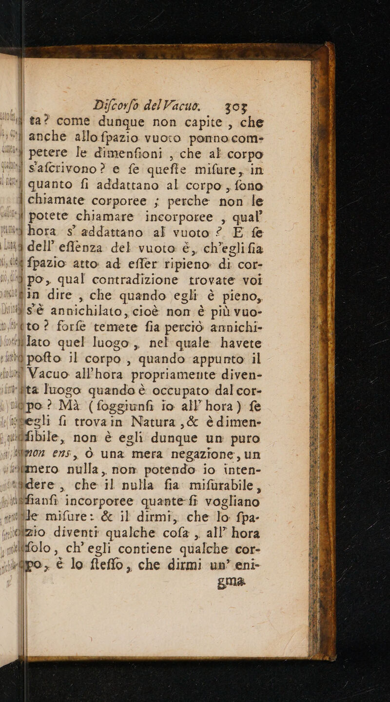 î ta? come dungue non capite , che ‘104 anche allo fpazio vuoto ponnocom= 4 petere le dimenfioni , che al corpo Vi s'aferivono ? e fe queffe mifure, in tit quanto fi addattano al corpo, fono | chiamate corporee ; perche non le ‘ll potete chiamare incorporee , qual’ de hora 8° addattano al vuoto ? E fe 8 dell’ efflenza del vuoto è, ch’eglifia lf fpazio atto: ad effer ripieno: di cor- ‘9 po, qual contradizione trovate voi tin dire , che quando egli è pieno, iias'è annichilato, cioè non è più vuo- ito? forfè temete fia perciò annichi- Alco quel luogo ,, nel quale havete fpofto il corpo , quando appunto il i Vacuo all’hora propriamente diven- n ita luogo quando è occupato dal cor- ‘po ? Mìà (foggiunfi io all hora) fe deli fi trovain Natura ,&amp; èdimen- wifhfibile, non è egli dunque un puro \;Mfwz0z ens, ò una mera negazione, un «Qifimero. nulla, nom potendo io inten- sfflere > . che il nulla fia mifurabile, aBfianfi ATTS quante-fi vogliano (ide mifure: &amp; il dirmi, che o fpa- wizio diventi qualche cola , all’ hora Wifolo , ch’ egli contiene qualche cor- ipo, è lo fleflo, , che dirmi un’ eni- gma