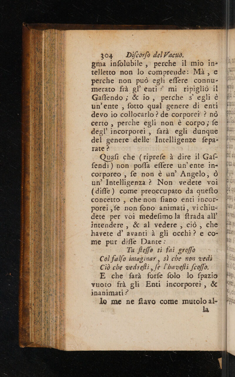 gma infolubile, perche il mio in? telletto non lo comprende: Mà , e perche non può egli effere connu- merato frà gl enti” mi ripigliò il Gaffendo ; & io, perche s egli è un’ente , fotto qual genere di enti devo io collocarlo ? de corporei ? nò certo , perche egli non è corpo; fe degl’ incorporei, farà egli dunque del genere delle Intelligenze fepa- rate ? Quafi che (riprefe è dire il Gaf- fendi) non poffa effere un’ente in- corporeo ‘, fe non è un’ Angelo, ò un’ Intelligenza? Non vedete voi {diffe ) come preoccupato da quefto concetto , che non fiano enti Incor- porei,fe non fono animati, vichiu- dete per voi medefimo la ftrada all’ intendere, & al vedere , ciò , che havete d’ avanti à gli occhi? e co- me pur diffe Dante: Tu fteffe ti fai groffo Col fallo imaginar, sì che non vedi Ciò che vedrehi, fe l’havefti (colo. E che farà forfe folo lo fpazio vuoto frà gli Enti incorporet, & inanimati ? lo me ne ftavo come mutolo al- la