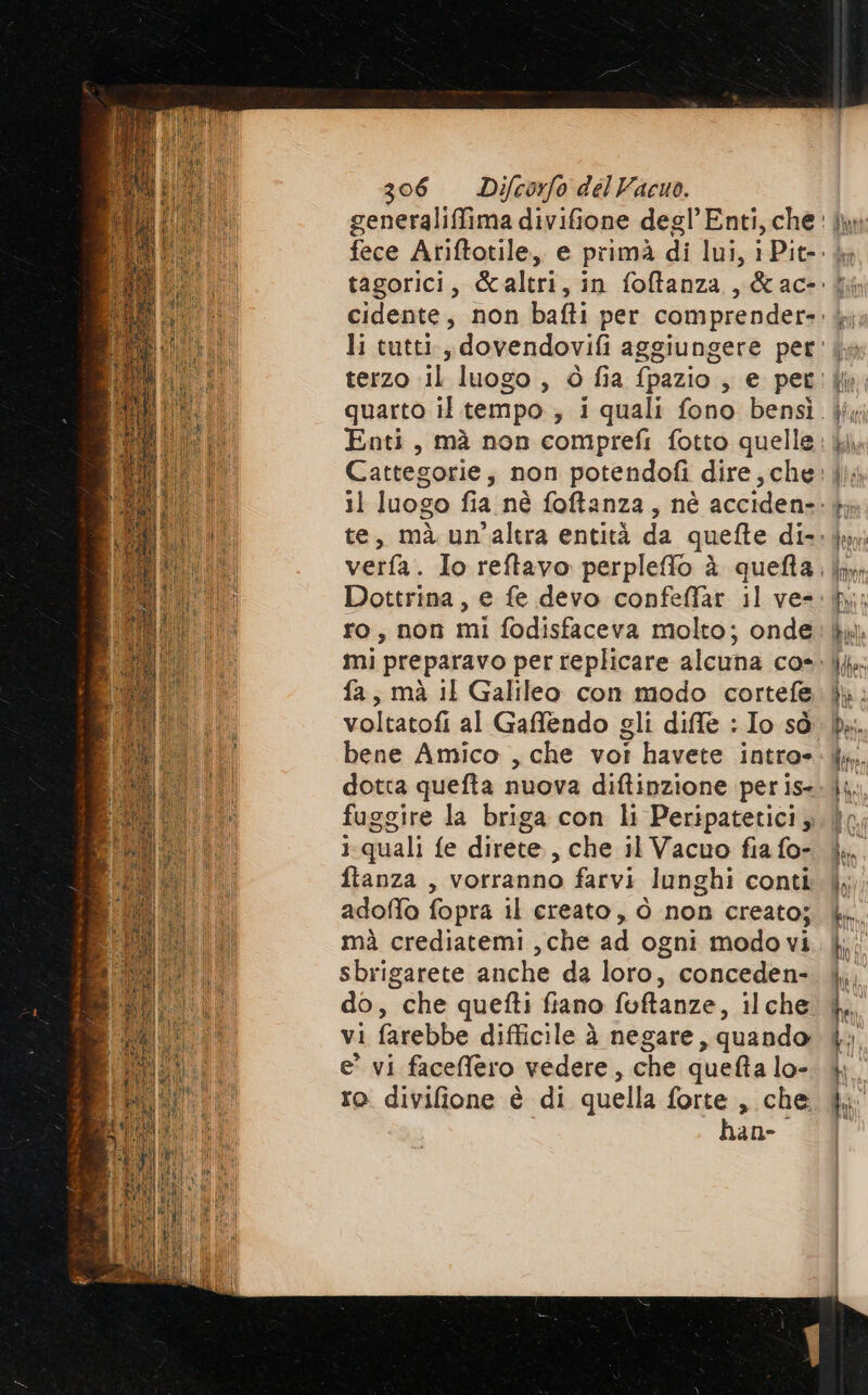 dif Dottrina, e fe devo confeffar il ve- ro, non mi fodisfaceva molto; onde mi preparavo per replicare alcuna co- fa, mà IL Galileo con modo cortefe voltatofi al Gaffendo gli diffe : Io sò bene Amico , che vot havete intro» fuggire la briga con li Peripatetici, quali fe direte , che il Vacuo fia fo- ftanza , vorranno farvi lunghi conti adoffo fopra il creato, ò non creato; mà crediatemi ,che ad ogni modo vi sbrigarete anche da loro, conceden- do, che quefti fiano foftanze, ilche vi farebbe difficile à negare, quando e' vi facefero vedere, che quefta lo- ro. divifione è di quella forte , che han-o