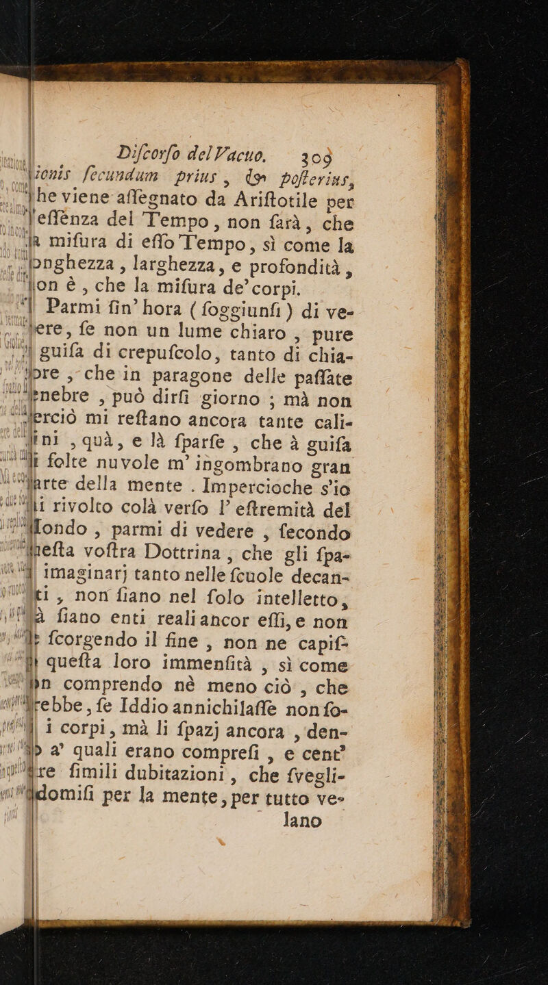 “ ‘ionis fecundum prius > Ww pofterins, he viene affegnato da Ariftotile per .Teffenza del Tempo, non farà, che ; «A mifura di effo Tempo, sì come la \ Dghezza , larghezza, e profondità, ‘on è, che la milura de’ corpi. { Parmi fin’hora (foggiunfi) di ve- ere, fe non un lume chiaro , pure ‘0 guifa di crepufcolo, tanto di chia- ‘ipre ; che in paragone delle paflate “‘“nebre , può dirfi giorno ; mà non “Sferciò mi reftano ancora tante cali- dini , quà, e là fparle, che à guifa ‘di folte nuvole m’ ingombrano gran “““Arrte della mente . Impercioche s'io “fl rivolto colà verfo 1’ eftremità del Mondo , parmi di vedere , fecondo ‘feta voftra Dottrina; che gli fpa- “ ff Imaginar) tanto nelle fcuole decan= tilici , non fiano nel folo intelletto, #92 fiano enti realiancor effi, e non 1 fcorgendo il fine , non ne capif> }} queta loro immenfità , sì come “in comprendo nè meno ciò , che l'frebbe, fe Iddio annichilaffle non fo- | i corpi, mà li fpazj ancora , den- i a quali erano comprefi , e cent? fre fimili dubitazioni, che fvegli- w*fidomifi per la mente, per tutto ve» — lano = de Pa