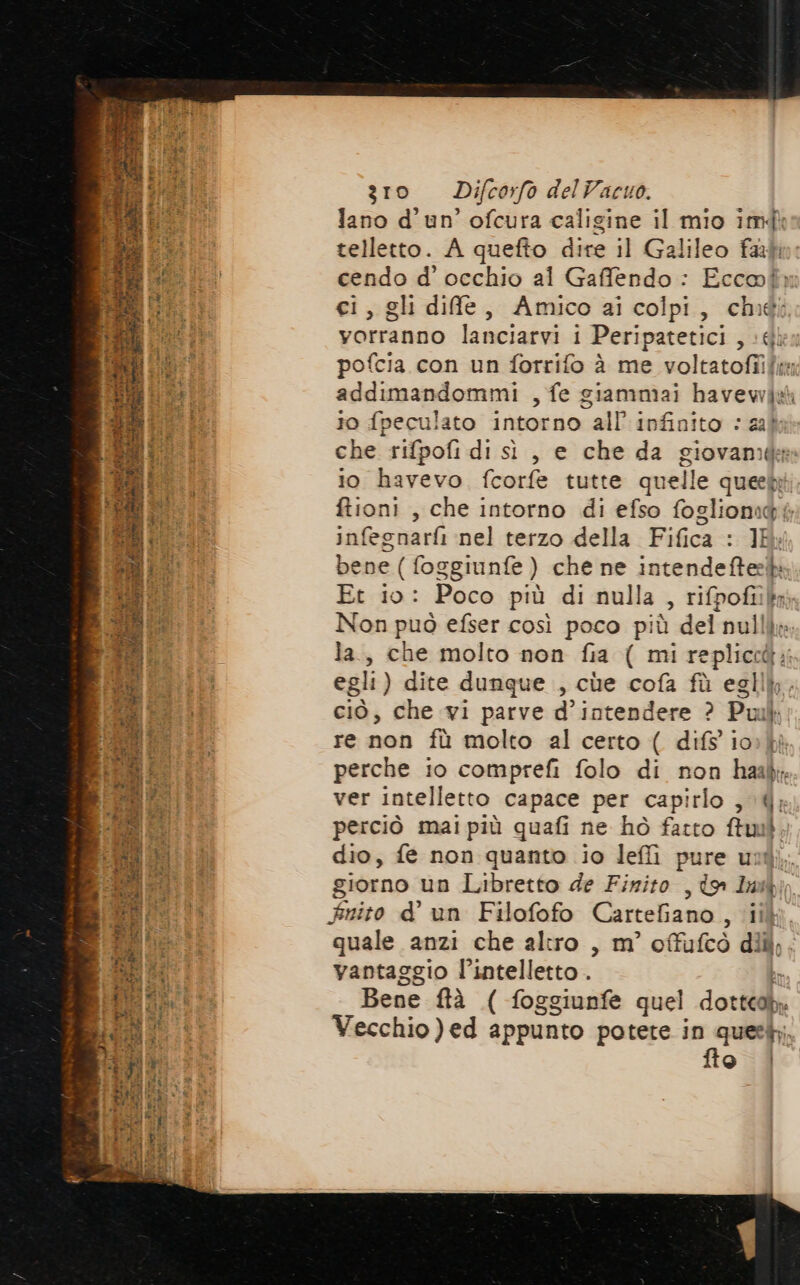 at A È 4 tp AT pa DSH E IAN 4 i a 2°: RISSICT 1 MA TARE ia a FARE CES rd } Se icch dp CIR e bas vai plug Au ® PAIS te at At np pot  Ping pa Tdi) Gi ES Friend interne sat ii 9% è < L SI i n Bg RO fd Sv pre P A * -. ni - v “ serra 7 m da pe “ n “ “ % Pr -° * deli arr he * ie - Da Mr, ae » £ È tas zro Difcorfo delVacuo. lano d'un’ ofcura caligine il mio imdì telletto. A quefto dire il Galileo fab cendo d' occhio al Gaffendo : Eccoù ci, gli dife, Amico ai colpi, ché vorranno lanciarvi i Peripatetici , 6 addimandommi , fe giammai havewdw 10 fpeculato intorno all’ infinito © 223 che rifpofi di sì , e che da giovane io havevo fcorfe tutte quelle queeb ftioni , che intorno di efso fogliomidé infegnarfi nel terzo della Fifica : 1M bene ( foggiunfe ) che ne intendeftesb Et io: Poco più di nulla , rifpofiik Non può efser così poco più del nulli la, che molto non fia ( mi repliccà:; egli) dite dunque , cùe cofà fù egllk, ciò, che vi parve d’intendere ? Puil re non fù molto al certo ( difs io» perche io comprefi folo di non hask; ver intelletto capace per capirlo , 4, perciò mai più quafi ne hò fatto ftuil dio, fe non quanto io leffi pure unt giorno un Libretto de Finito , to Lul Fnito d° un Filofofo Cartefiano , ii quale anzi che altro , m’ offufcò diù,. vantaggio l’intelletto . e Bene ftà ( foggiunfe quel dottcal. Vecchio )ed appunto potete in queeb; fto |