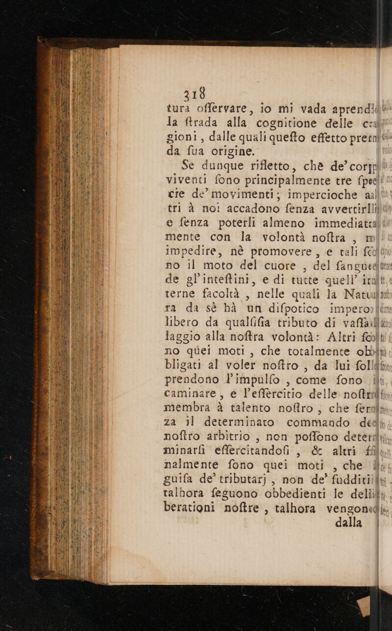 tura offervare, io mi vada aprendl la ftrada alla cognitione delle ce gioni, dalle quali queto effetto pretni da Qua origine. Se dunque rifletto, chè de’corjpl! viventi fono principalmente tre Las 10 cie de movimenti; impercioche aall tri à noi ji AGcAdOne fenza avvertirlini e fenza poterli almeno immediata mente con la volontà noftra , m impedire, nè ptomovere, e tali fl no il moto del cuore , del fango de gl'inteftini, e di tutte quell’ ital terne facoltà , ° nelle quali la Naculn ra da sè hà un difpotico impero) [di libero da qualfifia tributo di vaffailia laggio alla noftra volontà: Altri felt no quei moti, che totalmente obbifi bligati al voler noftro , da lui folld prendono l’impulfo., come fono ili caminare, e l’effercitio delle nottridi membra è talento nofîro, che ferali za il determinaro commando dedi noftro arbitrio , non poffono deterkìj. minarli effercitandofi, &amp; aleri nalmente fono quei moti , che db guifa de’ tributar), non de’ fadditiily. talbora feguono obbedienti le delli. berationi noftre , talhora vengonid. dalla |