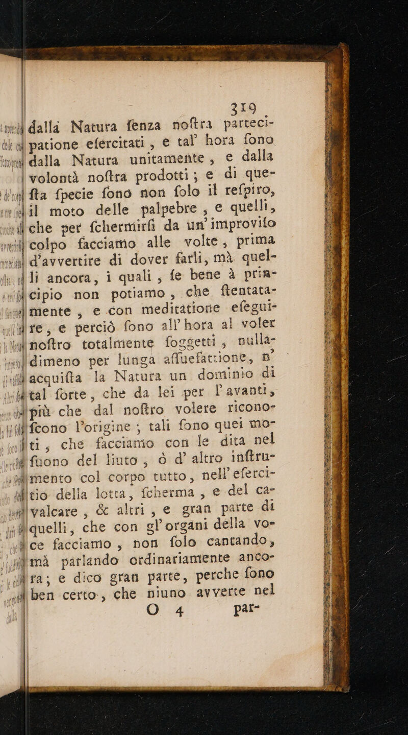 19 mel dalla Natura fenza noftra si bl al patione efercitati , € tal hora fono tiva dalla Natura unitamente; € dalla \ volontà noftra prodotti; e di que- uni fta fpecie fono non folo il refpiro, eilil moto delle palpebre , e quelli, «che per fchermirfi da un’ improvifo ii colpo facciamo alle volte, prima «al d’avvertire di dover farli, mà quel- 4 li ancora, i quali, fe bene è pria- iviflicipio non potiamo , che ftentata- ss mente , e con medirtatione efegui- vidire, e perciò fono all’hora al voler \\idinoftro totalmente foggetti ; nulla walldimeno per lunga afMfuefattione, n pillacquita la Natura un dominio di iùtal forte, che da lei per l'avanti, dipiù che dal noftro volere ricono Wilfcono l’origine ; tali fono quei mo- iici, che facciamo con le dita nel difuono del liuto, ò d’ altro inftru- sadimento col corpo tutto, nell’ eferci- elleio della lotta, fcherma , e del ca- vallvalcare, &c altri, e gran parte di a @quelli, che con gl’organi della vo- ice facciamo , non folo cantando, ;i'mà parlando ordinariamente anco- id fa; e dico gran parte, perche fono ‘ef ben certo, che niuno avverte nel