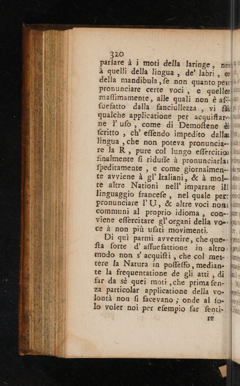 720 parlare è 1 moti della laringe, nell a quelli della lingua, de’ labri, @e!l® della mandibula fe non quanto pen pronunciare certe voci, e quelle! maflimamente, alle quali nen è af fuefatto dalla fanciullezza, vi fai qualche applicationé per acquifar+|ti ne l ufo, come di Demoffene &amp; feritto , ch’ effendo impedito dallalii lingua , che non poteva pronuncia {i re la R, pure col lungo efièrcitioi® finalmente fi riduife è pronunciarla: [ti fpeditamente , e come giornalmen-- pu n te avviene à gl’ Italiani, &amp; è mol-Îiu te altre Nationi nell’ imparare illli linguaggio francefe , nel quale per: (i: pronunciare l'U, &amp; altre voci noailitin communi al proprio idioma, cone-lar viene effercitare gl’organi della vo=- mi ce è non più ufati movimenti. Di quì parmi avvertire, che que=- ln fta forte d’ afuefattione in altro don modo non s' acquifti, che col met-. lm tere Ia Natura in poffléffo, mediane ud te la frequentatione de gli atti, di | far da sè quei moti ,che primafen- | \ za particolar applicatione della vo» dit lontà nou fi facevano ; onde al fo- Uni lo voler noi per efempio far fenti- lì re