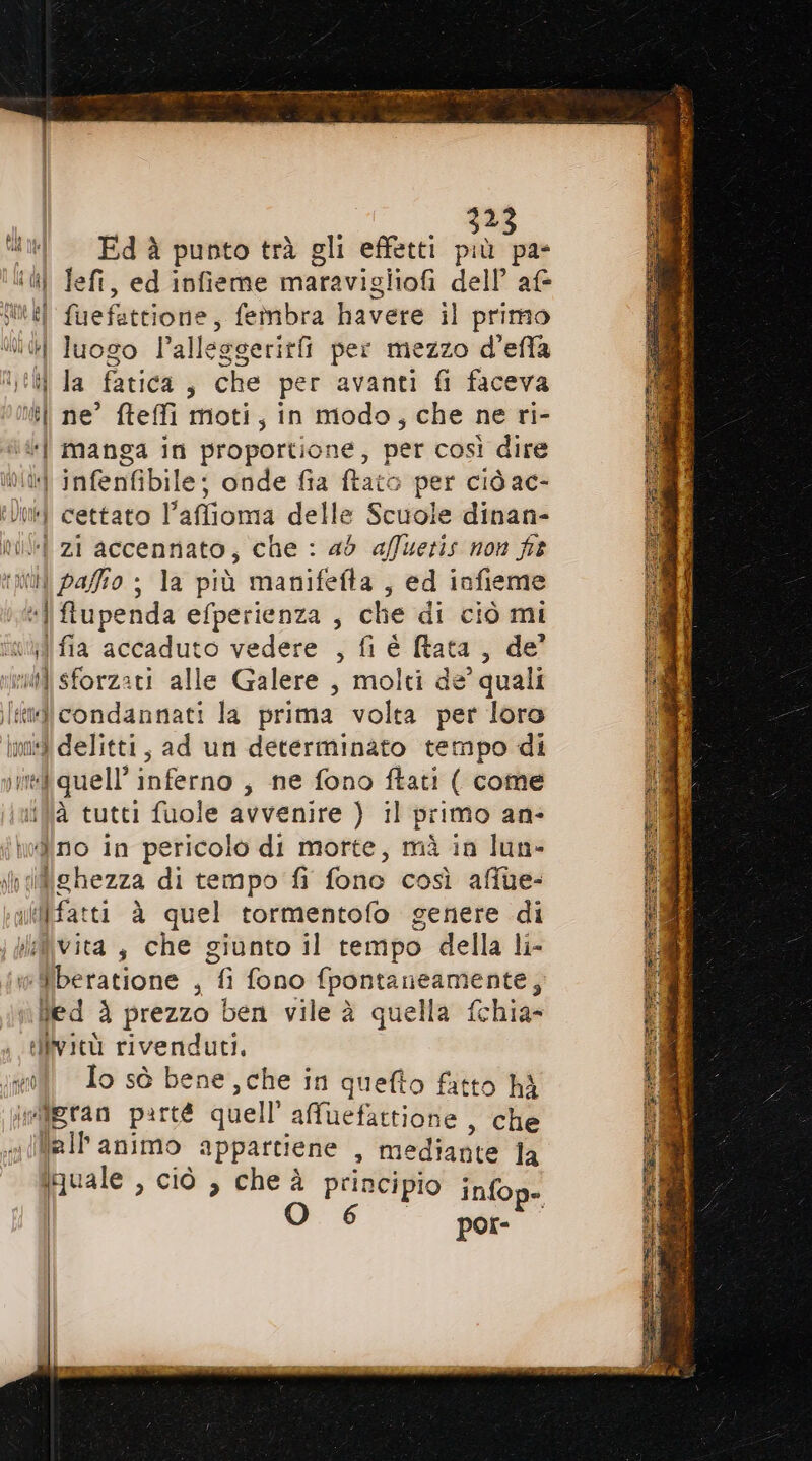 2 “til —Edà punto trà gli effetti da PR I left, ed infieme maravigliofi dell’ af Juli il fuefettione, fembra havere il primo tl luogo l’alleggerirfi per mezzo d'effa n; il la fatica 3 che per avanti fi faceva | ne’ fteffi moti, in modo, che ne ri- “| manga in proportione, per così dire Od] infenfibil le: onde fia ftato per ciò ac- ili cettato l’affioma delle Scuole dinan- mil zi accennato; che : ad affuetis non ft (i pafio ; la più manifefta , ed infieme “i flupenda efperienza , che di ciò mi ijifia accaduto vedere , fi è (tata, de’ i sforzati alle Galere , molti de quali iii condannati la prima volta per loro mad delitti, ad un determinato tempo di ind quell’ inferno , ne fono ftati ( come à tutti fuole avvenire ) il primo an: ‘hvdino in pericolo di motte, mà in lun- ifighezza di tempo fi fono così affue- iffifatti à quel tormentofo genere di jglilivita è che giunto il tempo della li- liberatione , fi fono fpontaneamente, Ned è prezzo ben vile à quella fchia- elfività rivenduti, xl Jo sò bene, che in quefto fatto hi Mgran parté quell affuefattione , che \a1l animo appartiene » mediante la iquale , ciò , che à principio infop-. por-