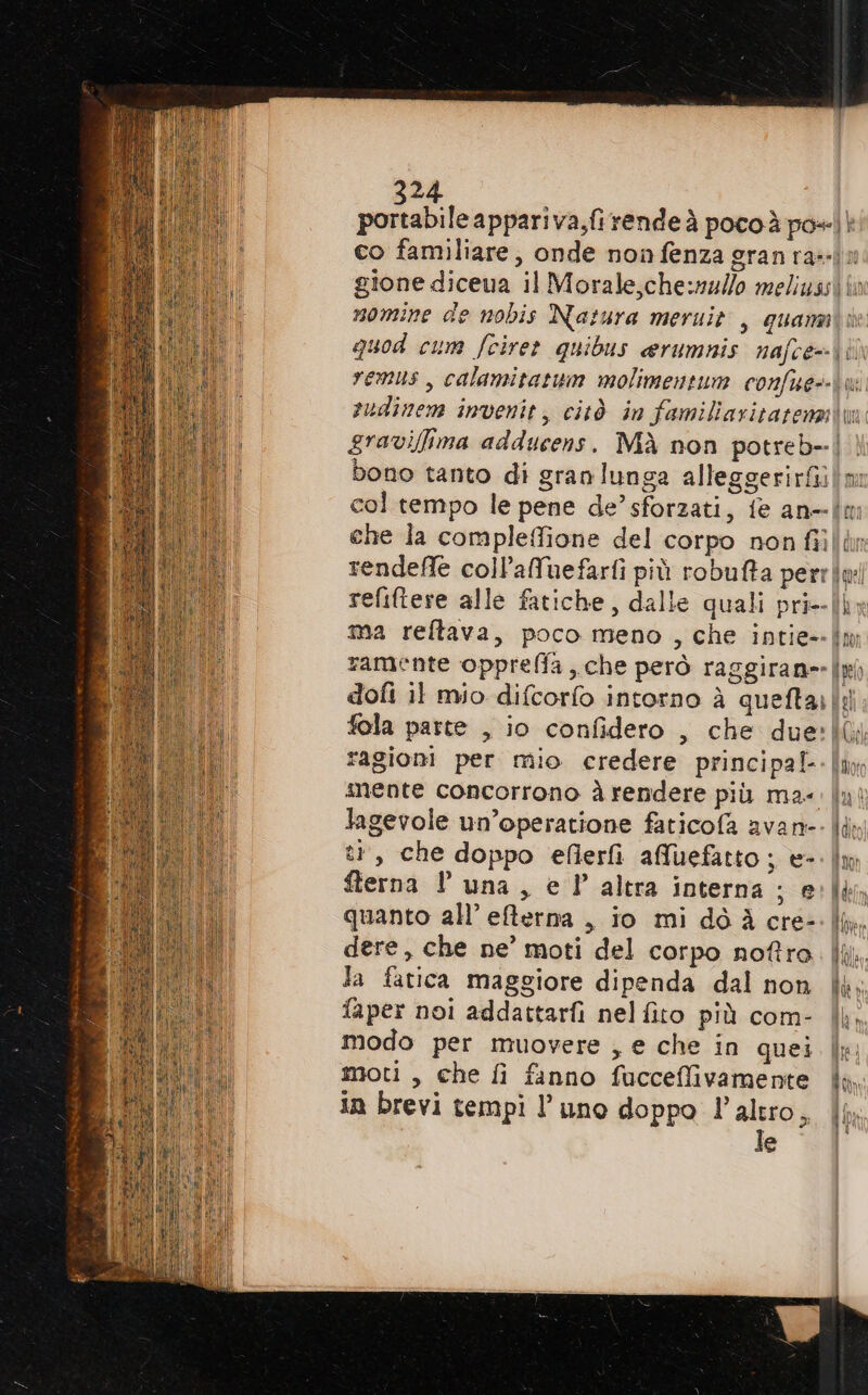 portabile appariva,fi rende à pocoà po» | bono tanto di granlunga alleggerirfì che la compleffione del corpo non fii mente concorrono à rendere più ma- lagevole un’operatione faticofa avan- tr, che doppo eflerfi affuefatto; e-. fterna l'una, e l’ altra interna; e quanto all’ efterna , io mi dò À cre- dere, che ne’ moti del corpo noftro la fatica maggiore dipenda dal non faper noi addattarfi nelfito più com- modo per muovere , e che in quei moti, che fi fanno fucceffivamente in brevi tempi l’uno doppo l’altro, le