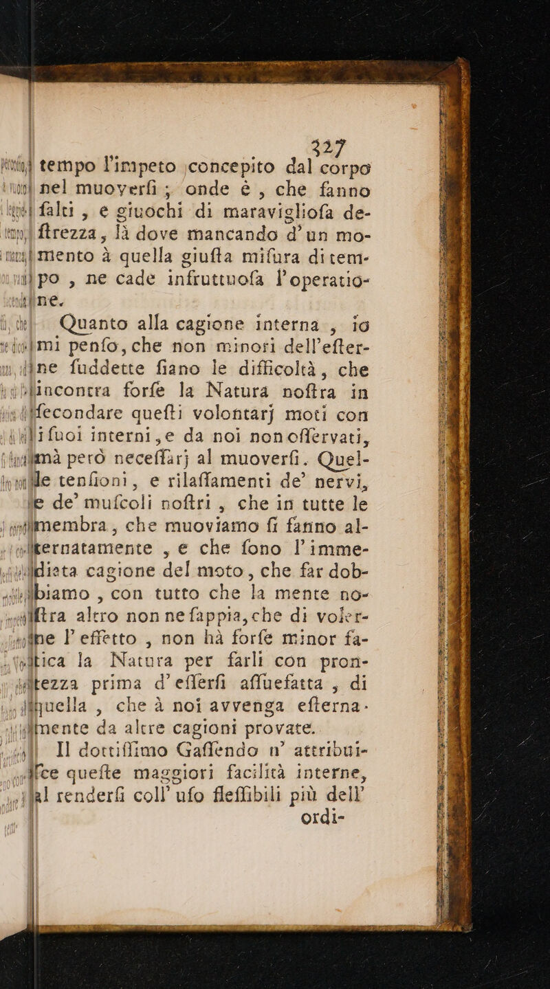 a init tempo l’impeto \concepito Pai A n nel muoverfi ; onde è , che fanno ‘iti falti , e giuochi di maravigliofa de- tipi ftrezza, là dove mancando d’un mo- img mento è quella giufta mifura di tem- iùpo, ne cade infruttuofa l’operatio- kfine. kl Quanto alla cagione interna, io iwlmi penfo, che non minosi dell’efter- jjne fuddette fiano le difficoltà, che i yblincontra forfe la Natura noftra in in dfecondare quefti volontarj moti con kili fuoi interni, e da noi nonoffervati, ifnalimà però neceffarj al muoverfi. Quel- inaiflle cenfioni, e rilaffamenti de’ nervi, ie de’ mufcoli noftri, che in tutte le | goflimembra, che muoviamo fi farino al- .t&amp;liternatamente , e che fono l’imme- Wiicdiata cagione del moto, che far dob- isiiibiamo , con tutto che la mente no- «wtltra altro non nefappia,che di voler- mbe P effetto , non hà forfe minor fa- vitica Ia Natura per farli con pron- Wîtezza prima d’eflerfi afluefatta , di i. ffruella , che à noi avvenga efterna- \\mente da altre cagioni provate. chi Il dottiffimo Gafflendo n° ateribui- «ifce quefte maggiori facilità interne, .}}a1 renderfi coll’ ufo fleflibili più dell’ | ordi-