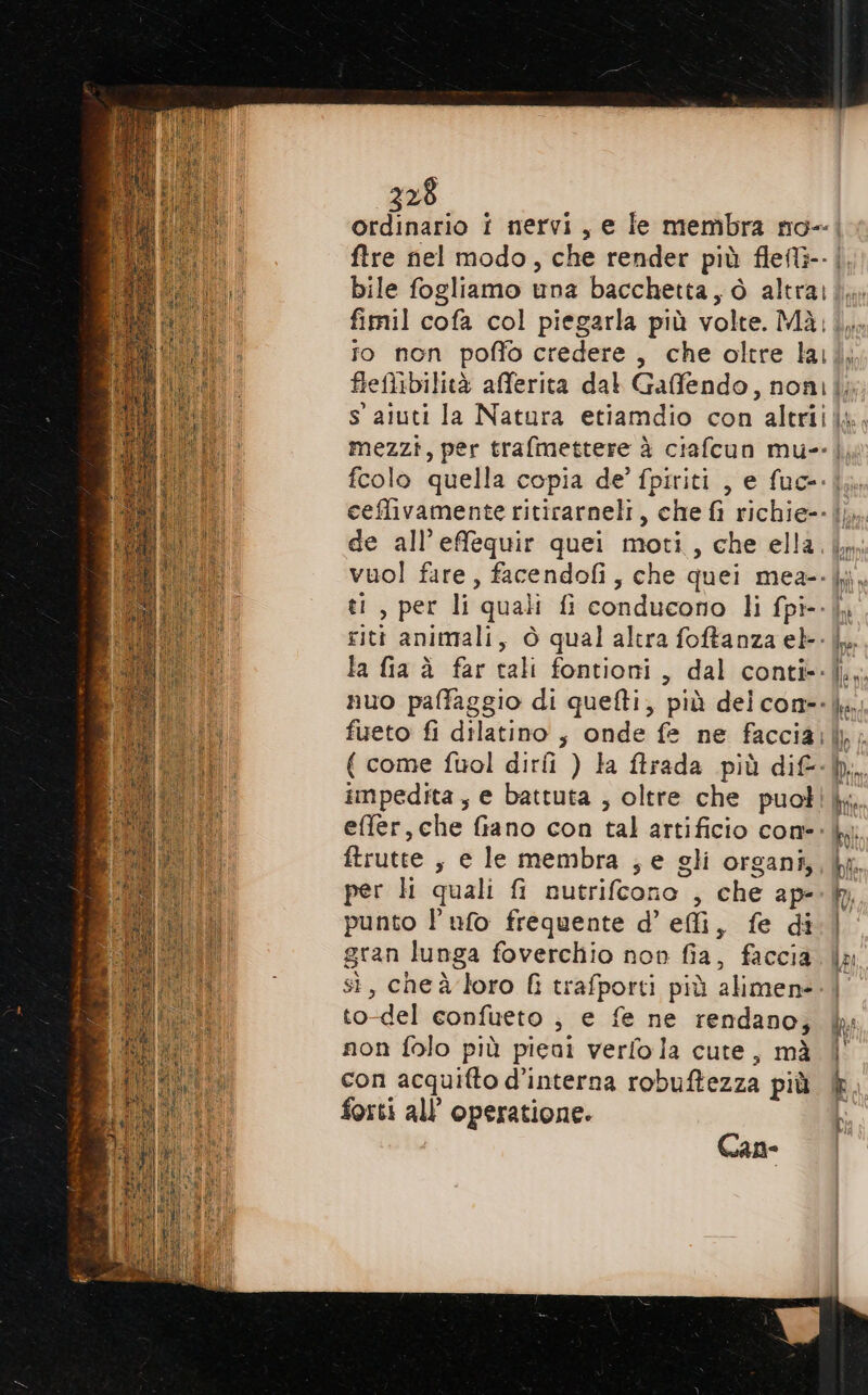 228 ordinario i nervi, e ie membra no-. ftre nel modo, che render più fleft3-- | bile fogliamo una bacchetta, ò altra:i, fimil cofa col piegarla più volte. Mà;|, to non poffo credere, che oltre lai fletibilità afferita dal Gaffendo, non;|; i s aiuti la Natura etiamdio con altri, i mezzi, per trafmettere è ciafcun mu-- |, ii feolo quella copia de’ fpiriti , e fue. ceffivamente ritirarneli, che fi richie--|; de all’effequir quei moti, che ella. im vuol fire, facendofi, che quei mea--i, ti, per li quali fi conducono li fpi--|, riti animali, è qual altra foffanza eb-- LL la fia à far tali fontioni, dal conti--|,. nuo paffaggio di quefti, più delcon--|. [Ot fueto fi dilatino ; onde fe ne facciai\p. ui ( come fuol dirii ) la ftrada più dif-h. Li impedita, e battuta , oltre che puotikk. effer, che fiano con tal artificio cone: i ftrutte , e le membra ; e gli organi, lx. per ll quali fi nutrifcono , che ap- punto l’ufo frequente d’ effi, fe di gran lunga foverchio non fia, faccia sì, cheà loro fi trafporti più alimene. to-del confueto ; e fe ne rendano, i non folo più pieni verfola cute, mà | Wei, con acquifto d’interna robuftezza più È. ci forti all’ operatione. b Can