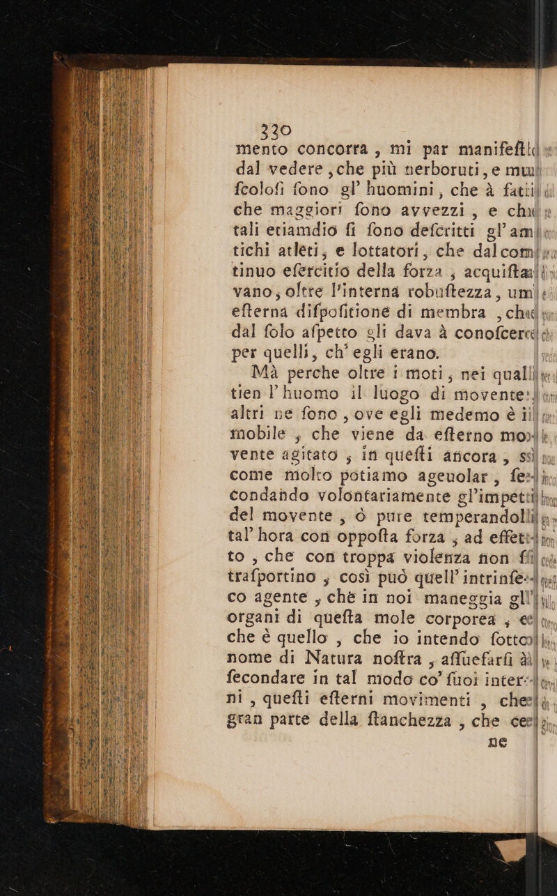 30 Misa concorta , mi par manifeftl» dal vedere ,che più nerboruti, e mwi fcolofi fono gl’ huomini, che à fatiil; che maggiori fono avvezzi, e chuw tali eriamdio fi fono defcritti gl’amle tichi atleti, e lottatori, che dalcomiy: tinuo efercitio della forza ; acquiftali; vano; oltre l’interna robuftezza, umi: efterna difpofitione di membra , chud; dal folo afpetto gli dava à conofcerclo per quelli, ch'egli erano. Mà perche oltre i moti, nei qualliy. tien l huomo il luogo di movente?! altri ne fono, ove egli medemo è illy mobile , che viene da effetno moi vente agitato ; in quefti aricora, ss come molto potiamo ageuolar, fel} condando volontariamente gl’impetti hm del movente, è pure temperandolli]g; tal’ hora cori oppofta forza ; ad effettm to, che con troppa violenza non ffilpi trafportino ; così può quell’ intrinfe--mi co agente , chè in noi maneggia gli, organi di quefta mole corporea ; eeln che è quello , che io intendo fottalk, nome di Natura noftra , affuefari du. fecondare in tal modo co’ fisoî inter, ni, quefti efterni movimenti , cheely. gran parte della ftanchezza , che ceel; ne Li
