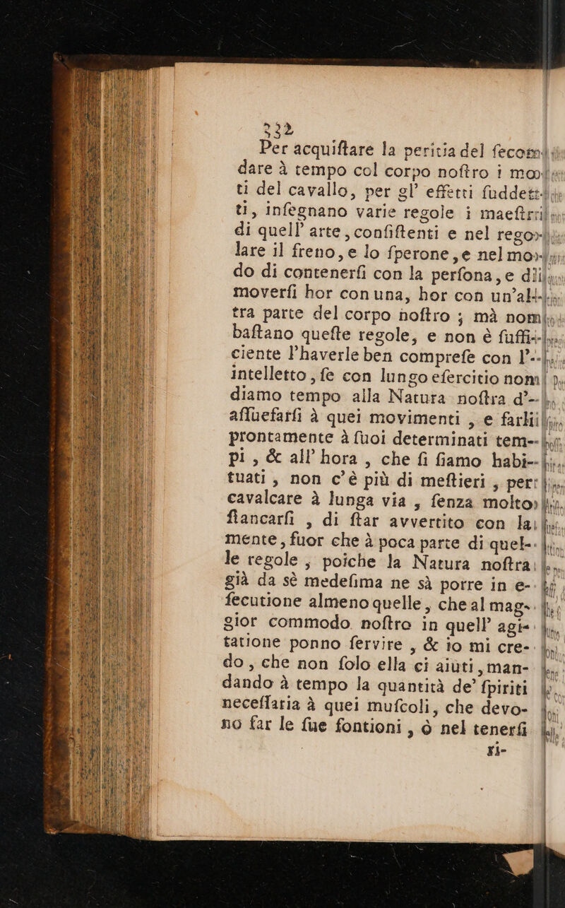 Per acquiftare la peritia del fecomi: dare è tempo col corpo noftro i mote ti del cavallo, per gl’ effetti fuddettdy ti, infegnano varie regole i maeftrri! di quell’ arte, confiftenti e nel rego»lj: lare il freno, e lo fperone,e nelmo»i; do di contenerfi con la perfona,e diila» moverfi hor con una, hor con un'alti.. tra parte del corpo hoftro ; mà nomi; baftano quefte regole, e non è fuffi+-I,. ciente l’haverle ben comprefe con l°--|,.. intelletto , fe con lungo efercitio nom n, diamo tempo alla Natura noftra d°—-\ afluefarfi è quei movimenti , e farti}, prontamente è fuoi determinati tem--|y pi, &amp; all’hora, che fi fiamo habi+ii., tuati, non c’è più di meftieri, perl cavalcare è lunga via, fenza molto» | fiancarfi , di ftar avvertito con lai fe mente , fuor che à poca parte di quel-.|.;. le regole, poiche la Natura noftra den già da sè medefima ne sà porre in e- |; fecutione almeno quelle, che al mago. gior commodo. noftro in quell’ agie |, tatione ponno fervire , &amp; io mi cre- | do , che non folo ella ci aiùti s,man- | dando è tempo la quantità de’ fpiriti |. neceflaria è quei mufcoli, che devo- no far le fue fontioni, ò nel tenerti la. ri- R