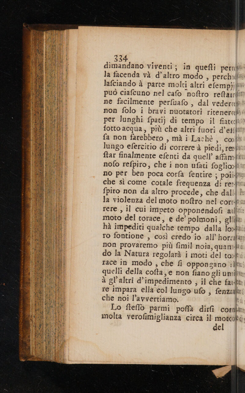 Abita viventi; in quefti perrd la facenda và d’altro modo , perché lafciando à parte molti altri efemppj può ciafcuno nel cafo ‘noftro reftanrtimi ne facilmente perfuafo , dal vederid®! non folo i bravi nuotatori ritenerrdì: per Junghi fpatij di tempo il fiatedi» fotto acqua, più che altri fuori d’et(den fa non farebbero , mà i Laché , cool lungo efercitio di correre à piedi, resti ftar finalmente efenti da quell’ affampen nofo refpiro, che i non nfati fogliooditt no per ben poca corfa fentire ; poiipiy che sì come cotale frequenza di resin fpiro non da altro procede, che dall: la violenza del moto noftro nel corsku rere , il cui impeto opponendofi aalli moto del torace, e de’ polmoni, giiùi hà impediti qualche tempo dalla Toxai: ro fontione , così credo io all’ horzalie non provaremo più fimil noia, quanti do la Natura regolarà i moti del tok race in modo , che fi oppongano ili quelli della cofta, e non fiano gli um à gl'altri d’impedimento , il che fari re impara ella col lungo ufo, fenzalie che noi l’avvertiamo, È Lo fteffo parmi poffa dirfi comm molta verofimiglianza circa il motcokà del