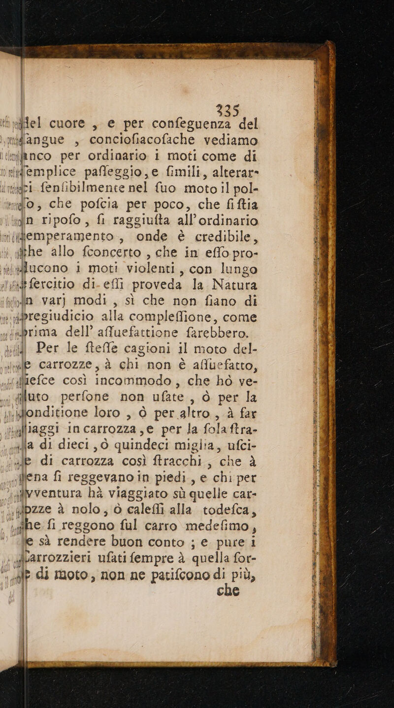 tl wiflel cuore , e per confeguenza del riidangue , conciofiacofache vediamo ltinifinco per ordinario i moti come di nnleglemplice paffeggio,e fimili, alterar» Iniidri fenfibilmente nel {uo moto il pol- mio, che pofcia per poco, che fiftia jn ripofo, fi raggiufta all’ordinario ni(gemperamento , onde è credibile, , pre allo fconcerto , che in effopro- ffacono 1 moti violenti , con lungo xt fercitio di- efli proveda la Natura in varj modi, sì che non fiano di ipregiudicio alla compleffione, come sbrima dell’ afuefattione farebbero. \\{{l Per le fteffe cagioni il moto del- ha carrozze, à ali non è afluefatto, viliefce così incommodo, che hò ve- filato perfone non ufate , ò per la i\konditione loro , ò per altro, à far valliaggi incarrozza, e per la folaftra- alla di dieci, ò quindeci miglia, ufci- Je di carrozza così ftracchi , ‘che à ;ffena fi reggevano in piedi , @.chi:per gffvventura hà viaggiato sù quelle car- «| fdzze è nolo; ò calefi alla todefca, DE ghe fi reggono ful carro medefimo , | e sà rendere buon conto ; e pure i , givarrozzieri ufati fempre à quella for- li cal di moto, non ne patifcono pt Ce | |