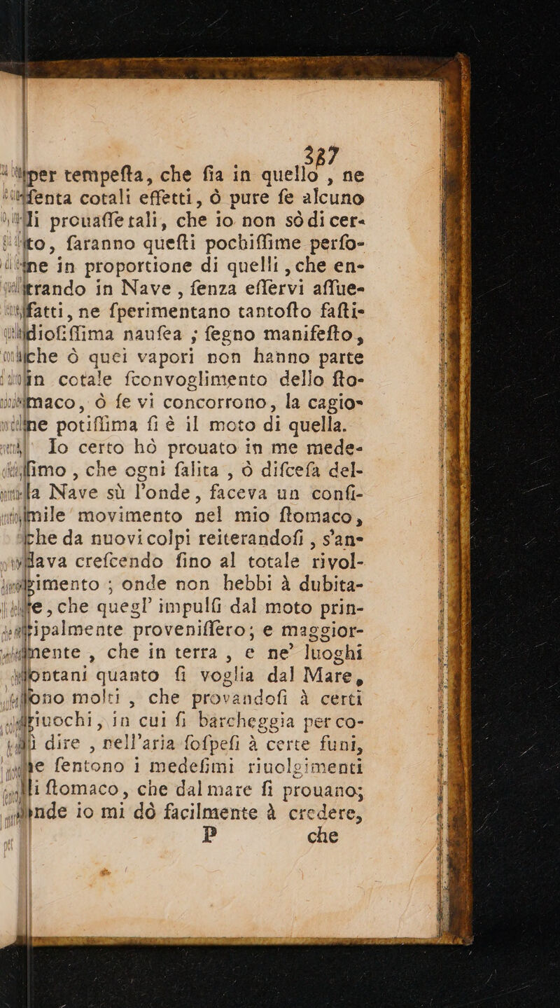 Vyl h Ù Al “ililfenta cotali effetti, ò pure fe alcuno ii prouafle tali, che io non sòdi cer ito, faranno quefti pochiffime perfo- dne in proportione di quelli, che en- ilirrando in Nave, fenza eflervi affue- (! ilche è quei vapori non hanno parte î nda Nite sù sonde. faceva un confi- irhe da nuovicolpi reiterandofi , s'ane wava crefcendo fino al totale rivol- iflgime ento ; onde non hebbi À dubita- ire, che ques! impulfi dal moto prin ( fginente , che in terra, e ne luoghi Miontani quanto fi voglia dal Mare, ufllono molti, che prov vandofi à certi figiuochi, in cui fi barcheggia perco- QU dire , nell'aria fofpefi è eso e 085 be fentono i medefimi riuolgimenti calli ftomaco, che dal mare fi provano; “finde io mi dò facilmente à credere, P che