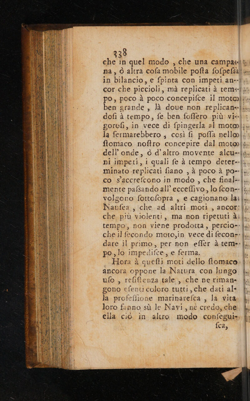na, 0 altra cola mobile pofta fofpefta po, peso: à poco concepifce il motel; ni impeti, i quali fe à tempo deter-- co saccrefcono in modo , che final-- Naufea, che ad altri moti, ancor: che. più violenti, ma non ripetuti àl che il fecondo moto,in vece di feconr: dare il primo, per non effer à tem- po., lo impedifce, e ferma. Hora è quefti moti dello ftomaco ancora oppone la Natura con lungo ufo , refifienza tale ,.che ne rimane gono efenticolero tutti, che dati al- la profefiione marinarefca , la vita loro fanno sù le Navi, né credo, che ella ciò in altro modo confegui» fca,