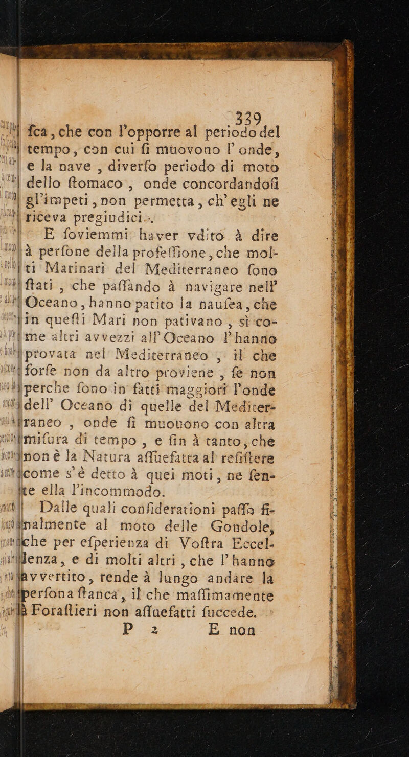 ‘‘# tempo, con cui fi muovono l’ onde, “I e la nave , diverfo periodo di moto ‘“l dello Romaco, onde concordandofi Ù | gli impeti, non ‘permetta, ch'egli ne \ riceva pregiudici., i E foviemmi haver vdito è dire Wà perfone della profefione, che mol- ti Marinari del Mediterraneo fono ca) fat , che paffando à navigare nell’ Oceano, hanno patito la naufea, che in quefti Mari non pativano , sì ‘co- *fime altri avvezzi all )ceano l'hanno ‘provata nel Mediterraneo , il che Udi forfe non da str proviene , fe non “ifiperch 1e fono in fatti iasgiohi Ponde dell Oceano di quelle del Meditere \flraneo , onde fi muotono con altra o Po di tempo , e fin à tanto, che tiinon è la a Natura affuefatca al efiltere iliticome s'è detto À quei moti, ne fen&gt; ite ella l'incommodo. 1 nu] Dalle quali confiderationi paffa fi- tiro al moto delle Gondole, I saliche per efperienza di Voftra Eccel- ilWMenza, e di molti altri, che Vhanne infayvertito, rende è lango andare la itfperfona ftanca, il che maffimamente id Foraftieri non afluefatti fuccede. P 2 E non