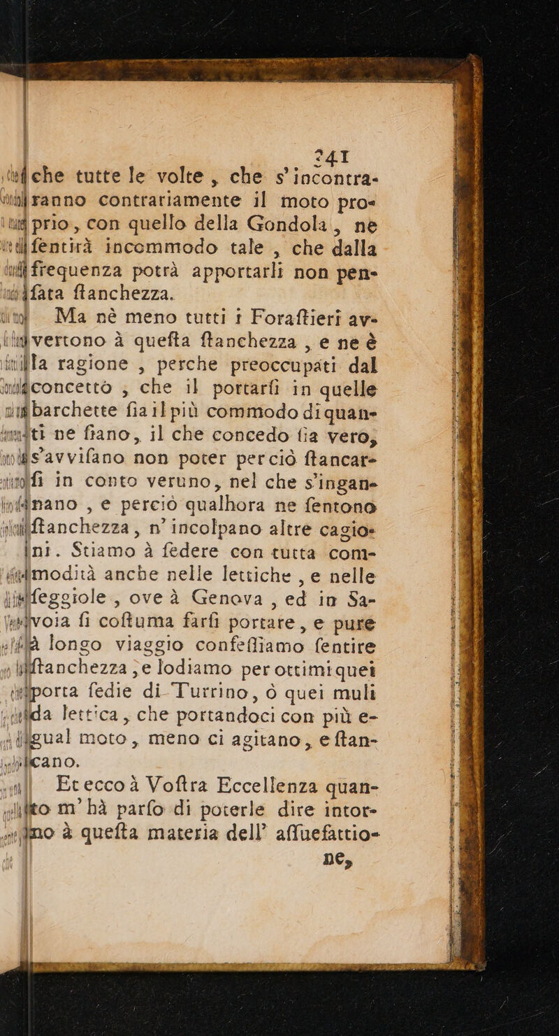 24I tf che tutte le volte, che AA tilranno contrariamente il moto pro= Mg prio, con quello della Gondola, nè It fentirà incommodo tale , che dalla ui frequenza potrà apportarli non pen- iifata ftanchezza. dn Ma nè meno tutti 1 Foraftieri av» ildvertono à quefta ftanchezza , e ne è inilla ragione , perche preoccupati dal imigconcettò ; che il portarli in quelle vigbarchette fia il più commodo di quane multi ne fiano, il che concedo {ia vero; nis'avvifano non poter perciò ftancar= noi in conto veruno, nel che Singane infdinano , e perciò qualhora ne fentono viailffanchezza, n’ incolpano altre cagio» int. Stiamo à federe con tutta com- limodità anche nelle lettiche , e nelle jtfeggiole, ove à Genova , ed in Sa- iivoia fi coltuma farfì portare, e pure «là Iongo viaggio confeffiamo (entire ;iiftanchezza ;e lodiamo per ottimi quei isporta fedie di Turrino, ò quei muli n defida lettica , che portandoci con più e- i iligual moto, meno ci agitano, e ftan- slrficano. «ul Eteccoà Voftra Eccellenza quan- «ifito m° hà parfo di poterle dire intor- xifino è quefta materia dell’ afuefattio=