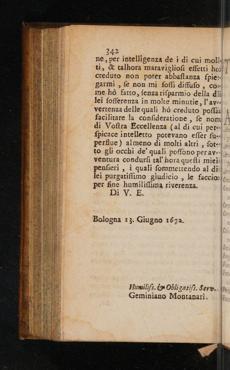 | ne, per intelligenza de i di cui mollér ti, &amp; talhora maravigliofi effetti hco! creduto non poter abbaftanza fpie:- garmi , fe non mi fofli diffufo, co». me hò fatto, fenza rifparmio della dlil lei fofferenza in molte minutie, Pave vertenza delle quali hò creduto poli) | facilitare la confideratione , fe nomi fà di Vofira Eccellenza (al di cui per=|5; fpicace intelletto potevano effèr fu! perflue ) almeno di molti altri , fot] to gli occhi de’ quali poffono perav--|, ventura condurfi tal’ hora quefti mielii) penfieri , i quali fommettendo al diil,, lei purgatiffimo giudicio , le facciol;. per fine humilifima riverenza. Di V. E. Bologna 13. Giugno 1672. Humilifs. do Obliganifs. Ser. \n Geminiano Montanasi. Ir