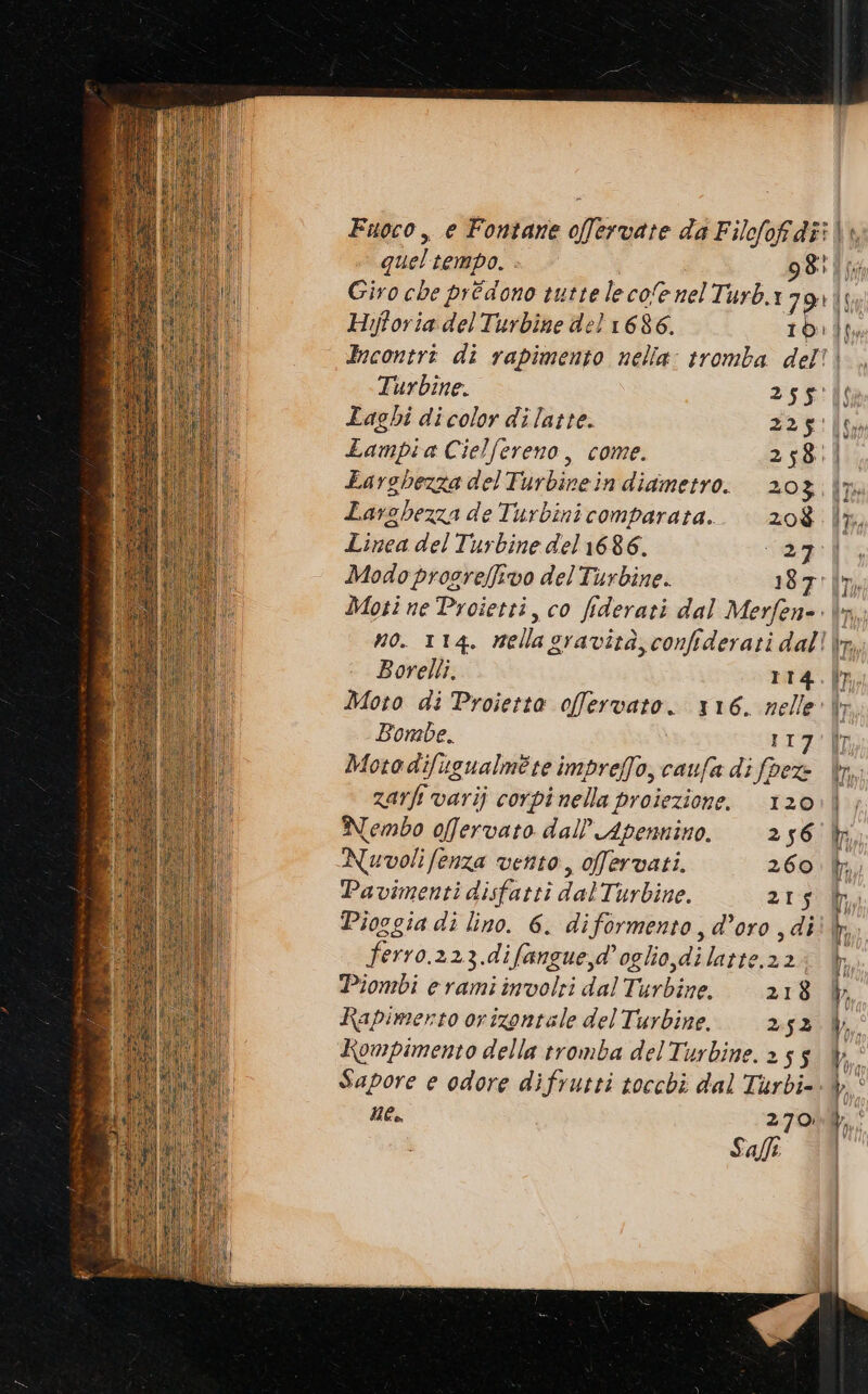 quel tempo. 98 Giro che prédono tuttelecofenelTurb.179) Hijtoria del Turbine del 1686. I b i n fu Turbine. SS: Laghi di color dilatte. 2 Lampia Cielfereno, come. 258. Larghezza delTurbinein diametro. 20 3 Larghezza de Turbini comparata. zoè Linea del Turbine del 1686. 34 Modoprogreffivo del Turbine. 187. Moti ne Proietti, co fiderari dal Merfen- Borelli. 114 Moto di Proietta offervato. 116. nelle Bombe. II Motodifiugualméte impreffo, caufa di fpez- zarfi varij corpi nella proiezione. 120 Nembo offervato dall’Apennino. ‘256 Nuvoli fenza vento, ofervati. 260 Pavimenti disfatti dalTurbine. 215 ferro.223.difangue,d’ oglio,di latte.22 Piombi eramiinvolri dalTurbine. 218 Rapimerto orizontale del Turbine. 2.52 Kompimento della tromba delTurbine. 2 5 5 Sapore e odore difrutti tocchi dal Turbi=. ne, 270 Salfi: To «©