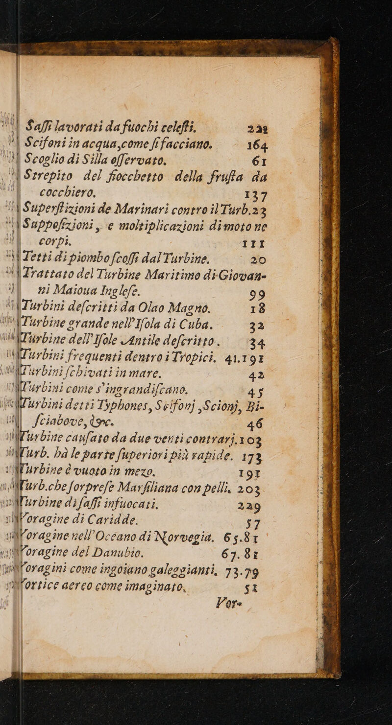 iI Safilavorati dafuochi celeffi. 222? PI Scifoni in acqua,come frfacciano. 164 i Scoglio di Silla offervato. 61 A Szrrepito del fiocchetto della frufa da cocchiero, 137 \SuperRizioni de Marinari contro ilTurb.23 “\iSuppefizioni, e moltiplicazioni dimoto ne i corpi. III i Zerti di piombo fcoffi dalTurbine. 20 “Trattato del Turbine Maritimo di-Giovane È 725 Maioua Inglefe. 99 ‘iZurbini defcritti da Olao Magno. 18 IZurbine srande nell’ Ifola di Cuba. 32 Zi bine dell’Ifole Antile deferitto. 34 ATurbini frequenti dentro i Tropici. 41.191 MZ arbini fchivati in mare. 42 WT4r dini come S'ingrandifano. 45 eiiZuy dini detti Typhones, Seifonj ,Scionj, Bi- DI Sciabove, ine. 46 Zar dine caufato da due venti contrarj.103 Wu. ba le parte fuperiovi più rapide. 1 73 UNVrbine è vuoto in mezo. 19I nNWiarb.che forprefe Marfiliana con pelli, 2 03 Wlurdine difafi infuocati. 229 uNForagine di Caridde. NVoragine nell'Oceano di Norvegia. 65.81 \fiforagine del Danubio. 67.87 Nn@[oragini come ingoiano galesgianti, 73.79 Mlortice aerco come imaginato, SI Vara