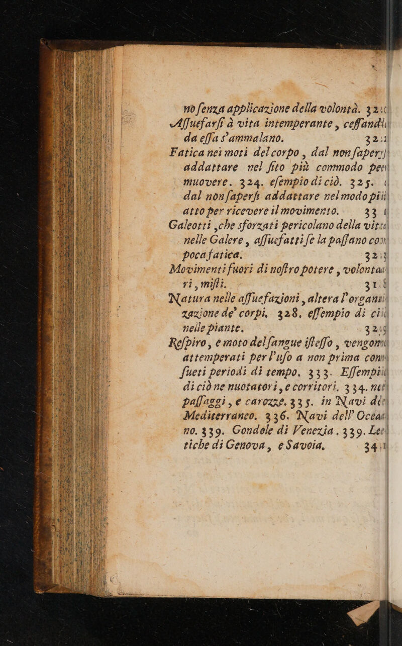 nofenza applicazione della volontà. 32% Aluefarfi è vita intemperante, ceffandi da effa ammalano. 32.1 Fatica nei moti delcorpo, dal nov faper:) addartare nel fito più commodo per muovere. 324. efempiodiciò. 325. || dal nonfaperh addattare nelmodopiii atto per ricevere ilmovimerto. 331 Galeotti che sforzati pericolano della vitta nelle Galere, affucfattife la paffano con poca fatica. 321) ei fuori di noftro potere ; volontas i, mifti. zu sa anelle afuefazioni altera l’orcanti azione de’ corpi, 328. effempio di ciii nelle piante. 3266 Refpiro, e moto delfanzue iffefo , vengomi attemperati perl’ufo a non prima cont fueri periodi di tempo. 333. E[fempiia ( diciònenuotarori,ecorritori, 334. net pallaggi, e carozzei 335. in Navi del | Mediterraneo. 336. Navi dell Oceas no. 339. Gondole di Venezia. 339. Lee riche di Genova, eSavoia. 3401