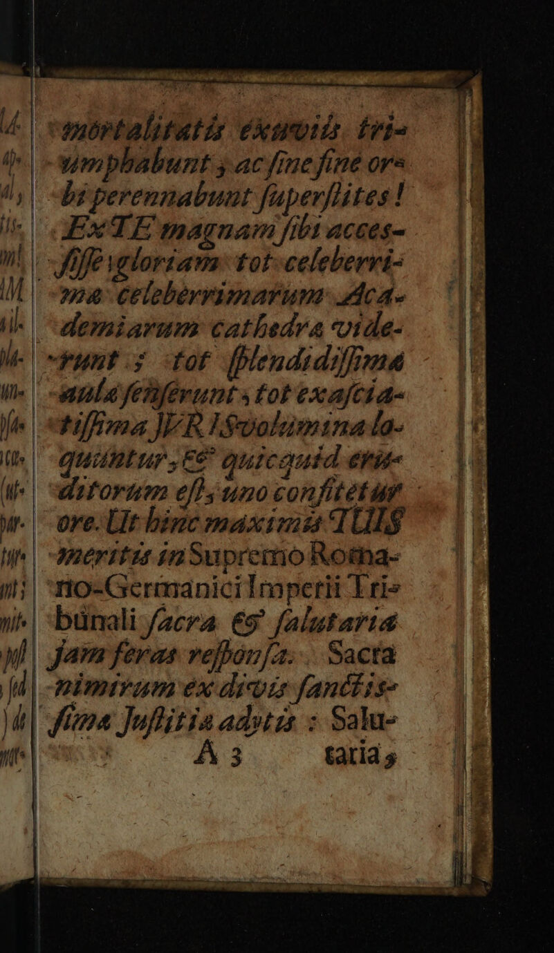 s GEXTEmagnam fibt acces- n. - fe valoriam. tot-celeberri- I maa Celebérrimarum- .Aca- i. demiarum cathedra voide- le Fusf dor flendidilnma W- ^ ua fesferunt tot exafcia- fe efloma JER Eioolumina la- U.| quüntur,E€ quicquid eri w. ore. LUtbinc maximas 1Ul$ I^ | -Meritus in Supremo Rotna- ii| n o-Germanicilmperii Erie ) | bunali aera €9' falutarta ul | Jam feras refbón[a. . Sacta [d | -mimivam ex divis fanttis- | fezoa Juflitia ad»tzs : Salu- ye e Á 3 tati s a mubrtalitatis éxtroiis. fri- |». | -wmpbabunt y ac fme fine ors /,| br perenmabunt faperflites !