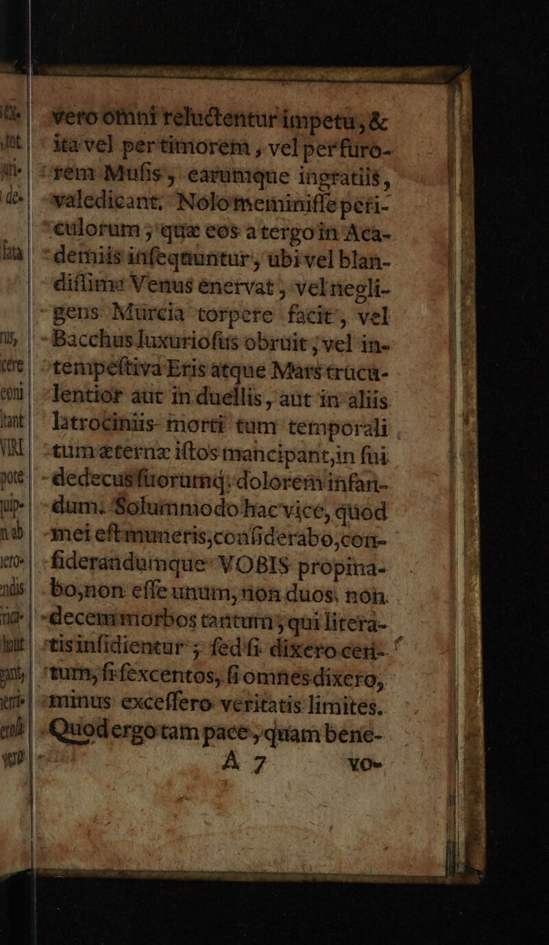 iri. de vero otnni reluctentur impetu, &amp; valedicant; Nolotmetiminiffe peti- difimz Venus enervat j vel egli- Bacchus luxuriofits obruit ; vel in- tempeéftiva Eris atque Mars tracü- lentior aut in duellis, aut in aliis. latrociniis- morti tum temporali tumeternz i(tos mancipantjin fui dum. Solummodo hacvice, quod bo;non effe unum, non duos, non. minus exceffero veritatis limites. A 7 YO-