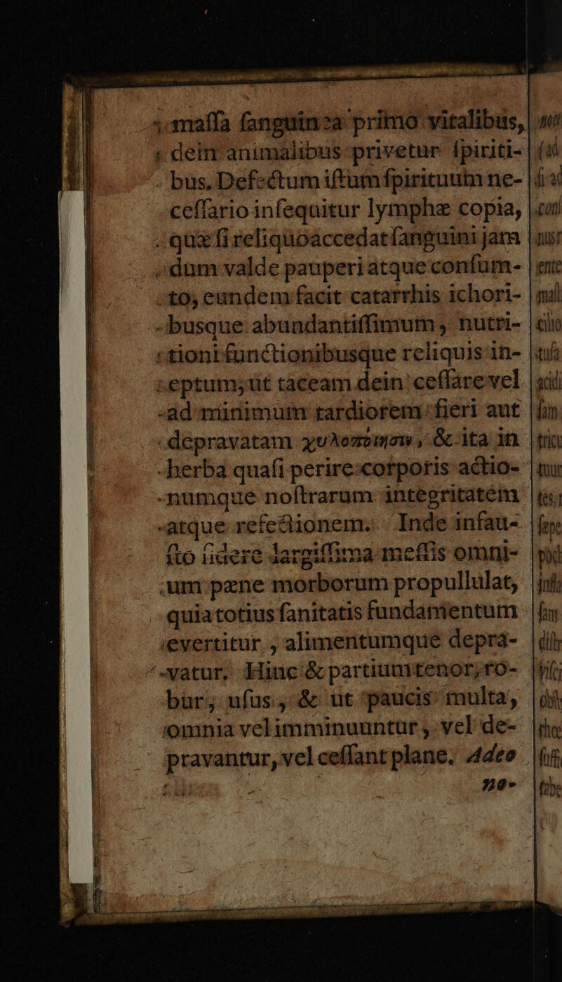 ,amaffa fanguinza primo vitalibus, dein animalibus privetur: fpiriti- || - bus, Defsctumiftumfpirituum ne- |4 ceffario infequitur lympha copia, |. quz fi reliquoaccedat(anguini jam dum valde pauperiatqueconfum- :;tos eundem facit catarrhis ichort- | -busque abundantiffimum , nutri- «tiont functionibusque reliquis in- |f ceptum;iüt tàceam dein ceffarevel -ad minimum rardiorem fieri aut .depravatam xuAezemow , &amp; ita in -herba quafi perire:corporis actio- -numque noftrarum integritatem -atque refectionem. Inde infau- (to idere Jargiffima meffis omni- um:pene morborum propullulat, quia totius fanitatis fundamentum ievertitur , alimentumque deprá- |i ^-vatur. Mine &amp;partiumtenor;fO- |j bur; ufus, &amp; ut paucis: multa, 'omnia velimminuuntür ,. vel de- pravantur, vel ceffant plane. 44deo- 6i no-