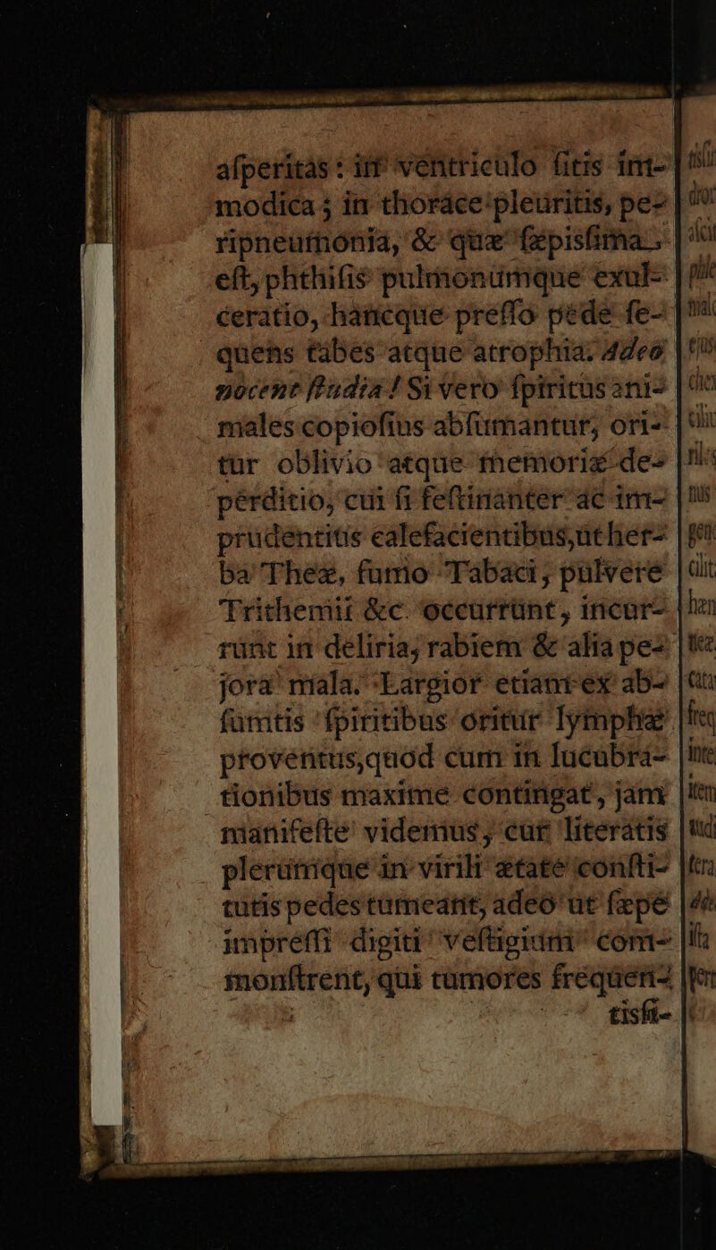 ripneuftiónia, &amp; quz fpisfima ; eft, phtliifis pulmonümque exul-- ceratio, hancque preffo pede fe- quens tàbes atque atrophia: 44e9. nocent ffadia! Si vero fpiritus ani- males copiofius abfimantur; ori- tür oblivio atque fhemoriz de pérditio, cui fi feftinanter 4c 1m- prudentitis ealefacientibusüther- ba'Thez, furo Tabaci , pulvere jora' níala. :Eargior etiantex ab- proventus,quod cum in lucübrá- tionibus maxite contitipat, jam. maanitefte videnius ; cut literatis plerütrique in virili etate confti- tutis pedes ttrmeatit, adeó'ut fipé |: umpreffi digiti ^ vefügidm Com —Ü qui camores get. | | -* isfi- |i