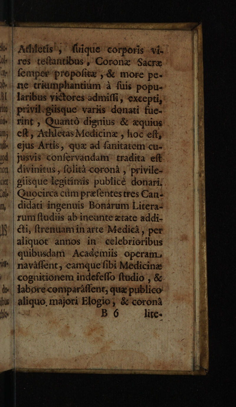 res teítantibus ,'Coronz Sacre fempet propofitz',&amp;' more pe- ne triumnphantium à füis popu- laribus y&amp;tores admiffi , excepti, rint, Quantó dignius &amp; zquius eft , Athletas Medicinz , loc eft, ejus-Attis, qua ad fanitatem cu- divinitus , folità coroná , privile- giisque legitimis publicé donari; Quocirca cümprefentestres Can cti, ftrentiamin arte Medicá , per aliquot annos in: celebrioribus quibusdam ' Academiis. operam. naváffent; eamque fibi Medicina cognitionem indefeffo ftadio , &amp; labore comparáffent, qua publico