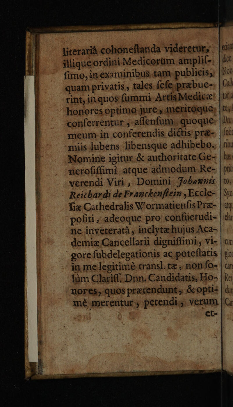 üteratià cohoneftanda videretur, illique ordini Medicorüm amplil- fimo, inexaminibus tam publicis; quam privatis , tales. fefe prabue- rint, inquos fummi Artis Medica: | honores optimo jure , meritoque conferrentur ;-affenfum. quoque: meum. in conferendis dictis pra- miis lubens libensque adhibebo.. Nomine igitur &amp; authoritate Ge- nerofiffimi. atque admodum Re- verendi Viri , Domini foebamnü Reitbardi de Franckenflein ,Eccle- fix Cathedralis WormatienfisPrz- politi , adeoque pro confuetudi- ne inveteratà , inclyta. hujus Aca- demiz Cancellarii digniffimi, vi-. gore fübdelegationis ac poteftatis in.me legitime transl.tz , non fo- | làm Clariff. Dnn. Candidatis, Ho-- mores, quos pratendunt ; &amp; opu: mé merentur ; petendig verum et-