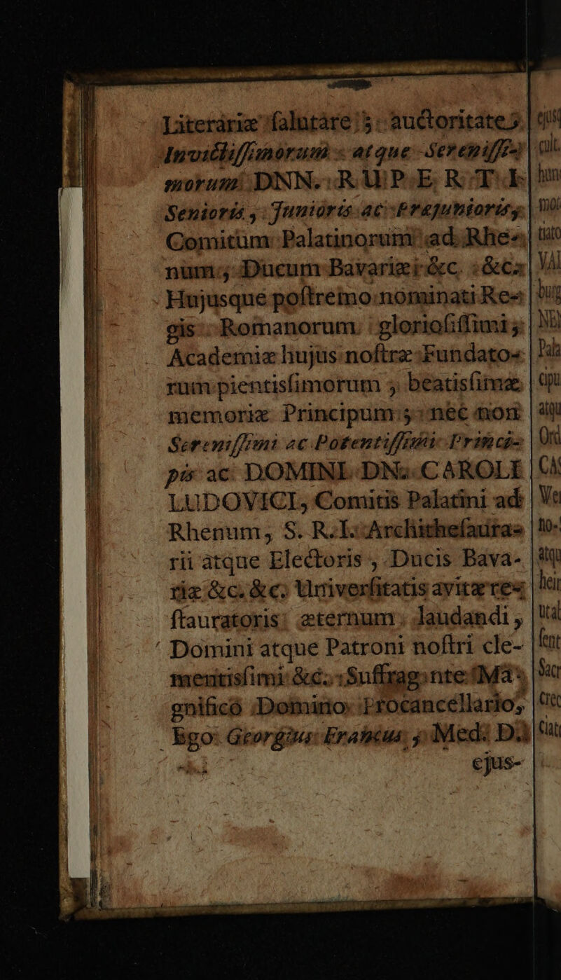 Literáriz falntáre 5: auctoritate 5. | t! A4nvicliffanorum « atque -Seremiffea | 0 morumi DNN.:RUP:E. R T«E Senioris ,: Junioris ac Pragutitoriry Comitum: Palatinorum ad. ;«Rhe« num. Ducum Bavarigei-&amp;c. :&amp;cz Hujusque poftremo:nominati Res 39 gis:- Romanorum : gloriafiffimi rum pientisfimorum 5 beatisfina memorie Principum:5^neé non Sereniffrini «c Potentiffi Princeps pis ac DOMINI DN; .CAROLI LUDOVICGI, Comitis Palatini ad Rhenum; S. R. E-Arcliithefautae rii atque Electoris , Ducis Bava- | riz &amp;c.&amp;c. Umiverfitatis avita tes | ftauratoris: eternum ; laudandi , ' Domini atque Patroni noftri cle- | meuitisfimi: &amp;€;.:Suffrag. nte (Ma * gnificó :Domiro- :;rocancellario; Bgo: Georgdus: Erahicus; Medi D e cjus-