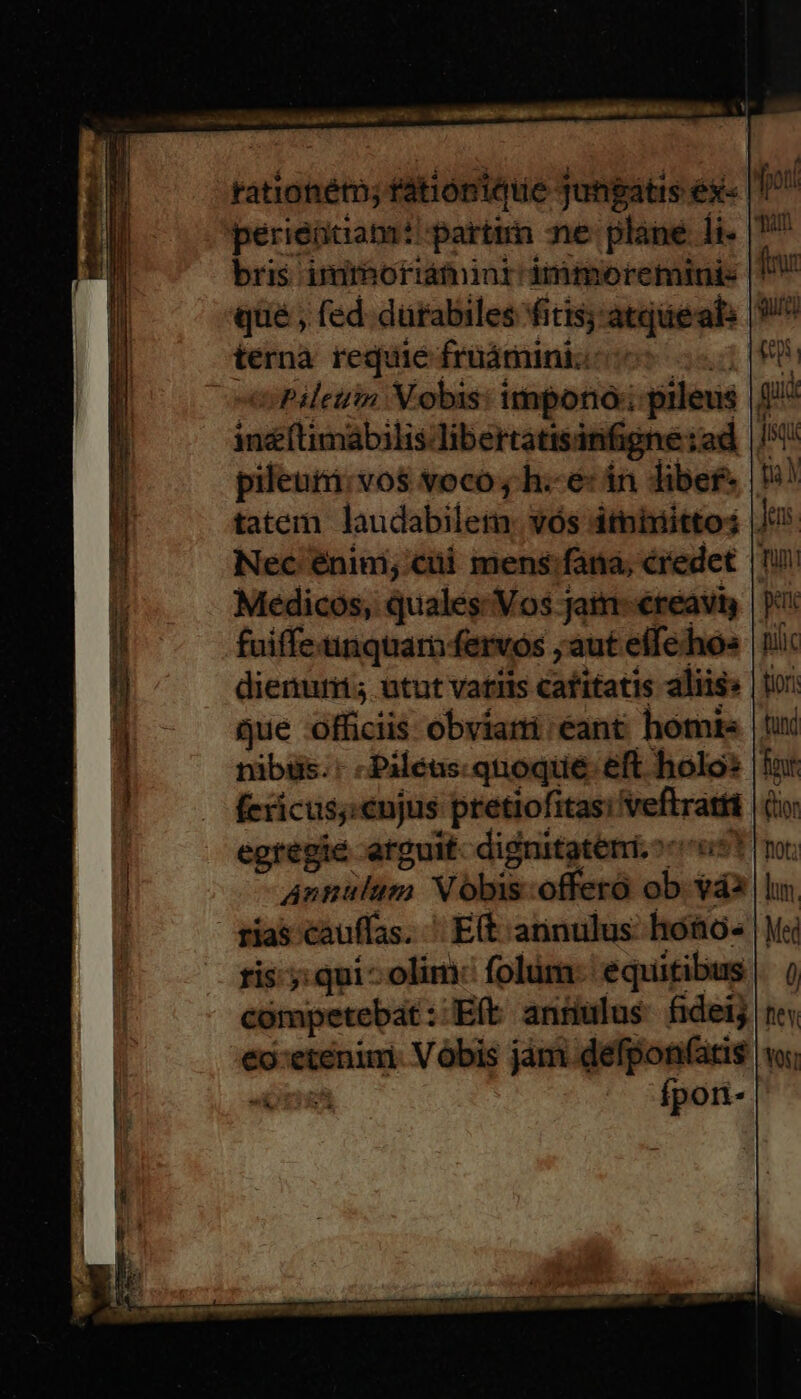 rationéto; fátiónteie Jungatis ex« 17 perieütiam: partt ne plané li- | bris imrboriáminr dimmoreminis «Pile Nobis: impono; prleus gi in&amp;(timábilis libertatisinfigne:ad |/5 pileuti:vos voco y. h.-é: án libef* | tatem laudabilet: vós dtnixtittos |J Nec énim; cii. mens:fana, credet |! Medicos, quales: Vos jatn-€reaviy | 7 fuiffenquar fervos ;aut effehos |! dienurri; utut vatils cafitatis aliis» fericus;;enjus pretiofitas; veftratti egregie arguit. dignitatem. ccs? Annulum Vóbis:offeró ob váa rias cauffas. ' E(t annulus hoo. |] ris-;: qui^ olim: folüm: equitibus competebat: Eít annulus fideij €o:etenimi. Vobis jám defponfatis «i; ri^ fponri-