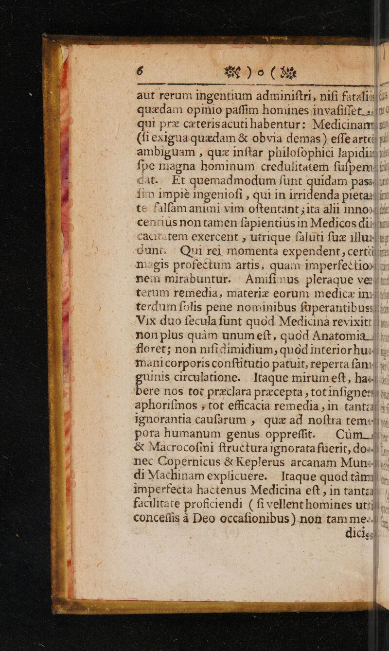 é W$)o(CEk ———— A ÓQ€€Q | - amcmcueusSE EAR. |n aut rerum ingentium adminiftri, nifi fatalis] ii quzdam opinio paffim homines invafiffet. «|t qui prz cxterisacuti habentur: Medicinam (fi exiguaquzdam &amp; obvia demas) effe arti ji ambiguam , quz inftar philofophici lapidis t: fpe magna hominum credulitatem inen Bi Gat. Et quemadmodum funt quidam passj;t fim impie ingeniofi , qui in irridenda pietas ix. te falfamanimi vim oftentánt ;ita alit Inno i: cenis non tamen fapientiusin Medicos diii caar;tem exercent ; utrique faluti fux illuros cunt. Qui rej momenta expendent, certi nisgis profectum artis, quam imperfectio] i: nem mirabuntur. Amifivus pleraque ves) terum remedia, materiz eorum medicz imi: terdumfolis pene nominibus füperantibuss| ie Vix duo fecula funt quód Mediana revixit: nonplus quàm unumeft, gaod Anatomia. | floret; non nifidimidium,; quod interiorhuij i mani corporis conftitutio patuit, reperta fani s guinis circulatione.. Itaque mirum eft, has] bere nos tot przclara przcepta , totinfignetsy o; aphorifinos ; tot efficacia remedia , in tanta «i ignorantia caufarum , quz ad noftra tem«lhy pora humanum genus oppreíffit. | Cüm. 4» &amp; Macrocofmi ftruéturaignorata fuerit, do«.] !;, nec Copernicus &amp;Keplerus arcanam MunJ!s; di Machinam explicuere. Itaque quod tàm] ;. imperfecta hactenus Medicina eft , in tantzl facilitate proficiendi ( fi vellent homines util)... concefiis à Deo occafionibus) non tam me: ;. dics. — zar ine