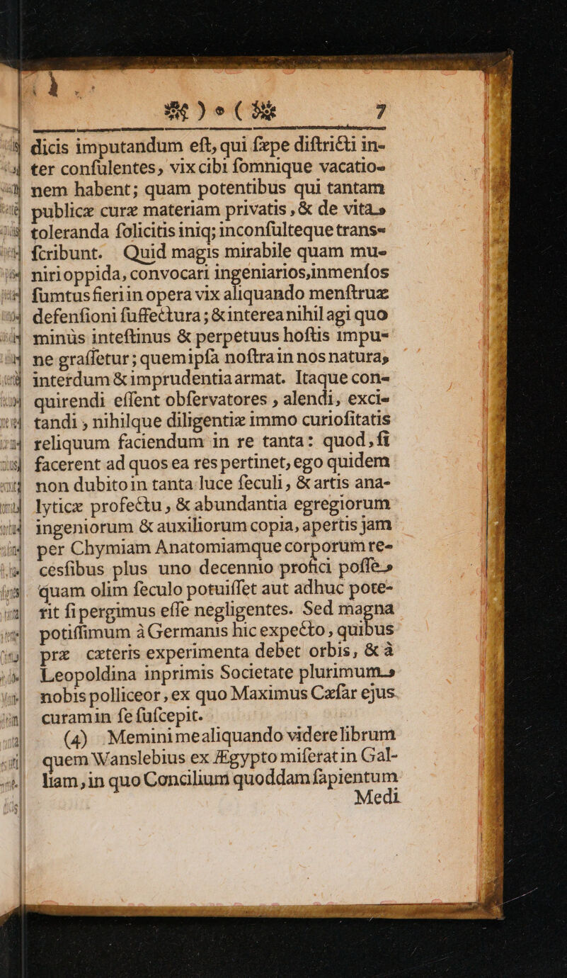 PES dicis imputandum eft, qui fepe diftricü in- ter confulentes, vix cibi fomnique vacatio- nem habent; quam potentibus qui tantam ublicx curz materiam privatis , &amp; de vita.» toleranda folicitis iniq; inconfulteque trans- Ícribunt. Quid magis mirabile quam mu- nirioppida, convocari ingeniarios,inmenfos fümtusfieriin opera vix aliquando menftruz defenfioni fuffectura; &amp;interea nihil agi quo minüs inteftinus &amp; perpetuus hoftis 1mpu- ne graffetur ; quemipfa noftrain nosnatura, interdum &amp;imprudentiaarmat. Itaque con- quirendi effent obfervatores ; alendi, exci« tandi ; nihilque diligentiz immo curiofitatis reliquum faciendum in re tanta: quod, fi facerent ad quos ea res pertinet; ego quidem non dubitoin tanta luce feculi, &amp; artis ana- lyticx profectu , &amp; abundantia egregiorum ingeniorum &amp; auxiliorum copia, apertis jam per Chymiam Anatomiamque corporum re» cesfibus plus uno decennio profia poffe.» quam olim feculo potuiffet aut adhuc pote- rit fipergimus effe negligentes. Sed magna potiffimum à Germanis hic expecto , quibus prz cateris experimenta debet orbis, &amp; à Leopoldina inprimis Societate plurimum.» nobis polliceor, ex quo Maximus Caffar ejus curamin fe fufcepit. (4) .Meminimealiquando viderelibrum uem Wanslebius ex Egypto miferatin Gal- liam, in quo Concilium quoddam oio Medi