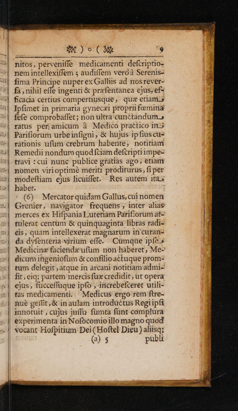 S4 )o0( NR nitos, perveniffe medicamenti defcriptio- nem intellexiffem s audiffem veroà Serenis- fima Principe nuper ex Gallus ad nosrever- fa , nihil effe ingenti &amp; prxfentanea ejus, ef- ficacia certius compertüusque,. quz etiam.» Ipfimet in primaria gyneczi propri feemiria fefe comprobaffet; non ultra cunétandum.s ratus periamicum à Medico practico in-5 Parifiorum urbeinfigni, &amp; hujus ipfius cus rátionis ufum crebrum haberite; notitiam Remedii nondum quod fciam defcriptiimpe- travi :cui nunc publice gratias ago; etiàm nomen virioptimé meriti proditurüs, fi per modeftiam ejus licuiffet. Res autem itas habet. ! - (6) Mercator quidam Gallus, cui nomen Grenier, navigator freqüuefis, inter alias merces ex Hifpania Lutetiam Párifiorum at- tulerat centüm &amp; quinquaginta libras radi- €&amp;is, quam intellexerat magnarum in curan- nué geffit,&amp; in aulam introductus Regiipfi innotuit , cujus qjuffu. fümta fünt complura experimenta in Nofocomioillo magno quod vocant Hofpitium Dei (Hoftel Dieu ) aliisq; (a) $ publi