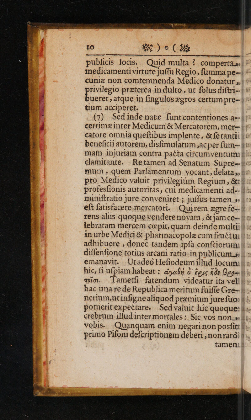 ro Am)e tC Canta putacrapar [r.c - publicis locis... Quid multa ? comperta.» | / medicamenti virtute juffü Regio, fümma pe-.| cuniz non comtemnenda Medico donatur ,.| : rivilegio prxterea indulto , ut folus diftri--| Cni atque in finguloszgros certum pre- | tum acciperet. : F (7) Sedindenatz funtcontentiones a-: 1: s d cerrimz inter Medicum &amp; Mercatorem, mer-- |)! 4 catore omnia queftibus implente , &amp;fe tantii | i: beneficii autorem, disfimulatum ,acper füm-- j i mam injuriam contra pa&amp;ta citcumventum: || ij clamitante. |. Retamen ad Senatum Supre-- jii mum ,.quem Parlamentum vocant, delata, i pro Medico valuit privilegiüm Regium, &amp;: || : profesfionis autoritas, cui medicamenti ad-- |! miniftratio jure conveniret ; juffüs tamen. » | t: eft fatisfacere mercatori. Quirem zgre fe-- || tens alus quoque vendere novam , &amp; jam ce-- |: à lebratam mercem coepit, quam deimde multi :: in urbe Medici &amp; pharmacopolz cum fruétui || : adhibuere , donec tandem 1pía confciorumi |! i diffenfione totius arcani ratio: in publicum.s: |. emanavit. .. Utadeo Hefiodeumillud locum: hic, fi ufpiam habeat : d5065 à' Zeic 16 [dpa | ioc. lametfi fatendum videatur ita vell |: i hac unare de Republica meritum fuiffe Gre--|; i; nerium,utinfignealiquod przmium jure fuo» | i. potueritexpeétare.. Sed valuit hic quoque: || s. vobis. Quanquam enim negari non posfitt ||... primo Pifoni defcriptionem deberi ,nonrarói |). tamen: poo