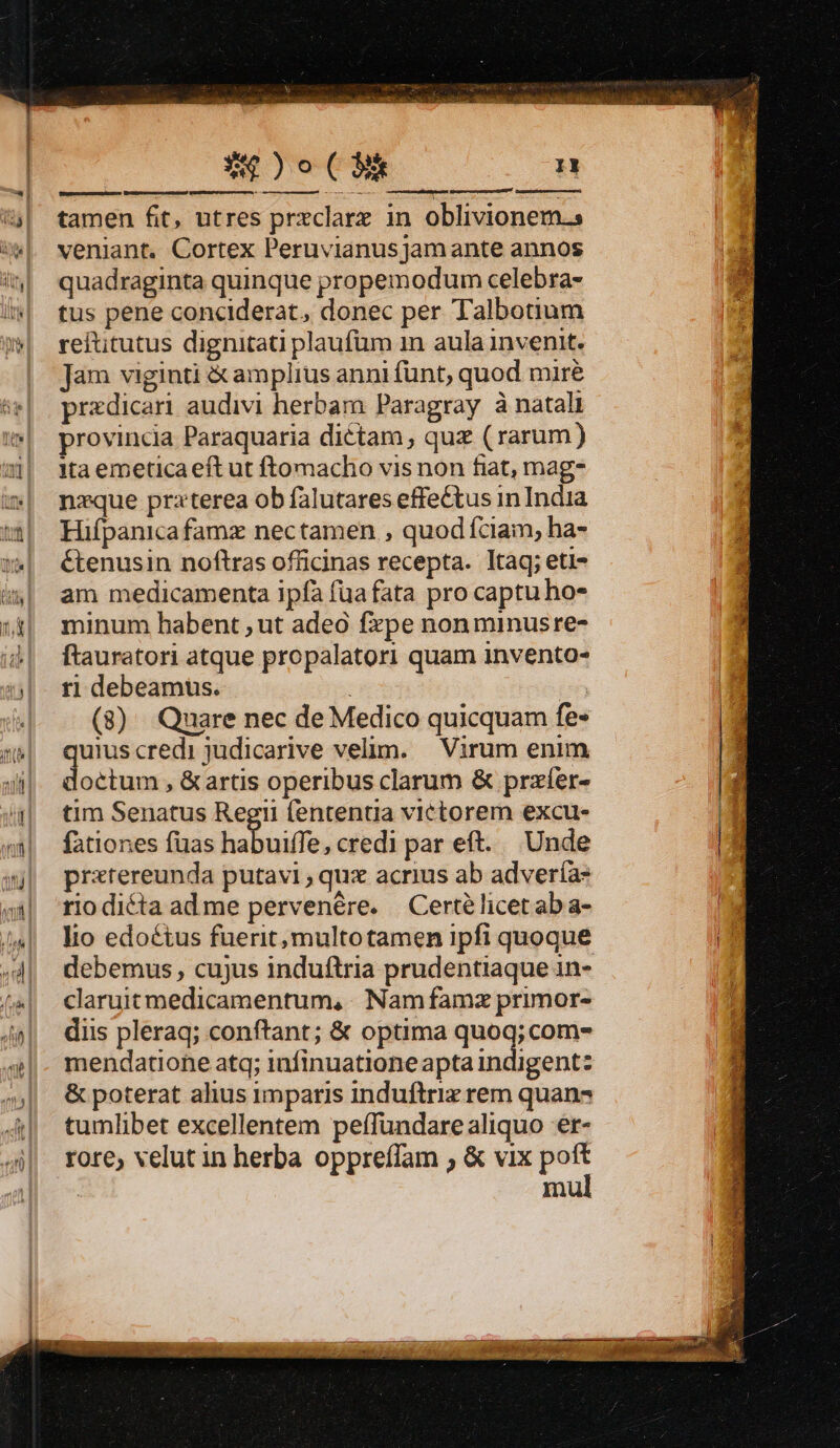 tamen fit, utres prxclare in oblivionem.s veniant. Cortex Peruvianus Jam ante annos quadraginta quinque propemodum celebra- tus pene conciderat, donec per Talbotium reftitutus dignitati plaufüm 1n aula invenit. Jam viginti &amp; amplius anni fünt, quod mire predicari audivi herbam Paragray à natali provincia Paraquaria diétam , quz (rarum) ita emetica eft ut ftomacho vis non fiat, mag- nzque praterea ob falutares effectus in India Hifpanicafamx nectamen , quod fciam, ha- étenusin noftras officinas recepta. ltàq; eti- am medicamenta ipfa fua fata pro captu ho- minum habent , ut adeo fxpe nonminusre- ftauratori atque propalatori quam invento- r1 debeamus. : i (8) Quare nec de Medico quicquam fe» quius credi judicarive velim. — Virum enim doctum , &amp; artis operibus clarum &amp; przfer- tim Senatus Regii lententia victorem excu- fationes füas habuiff credi par eft. Unde pratereunda putavi quz acrius ab adveríà: rio dicta ad me pervenére. Certélicet ab a- lio edoctus fuerit, multotamen ipfi quoque debemus , cujus induftria prudentiaque in- claruit medicamentum, | Nam famz primor- diis pleraq; conftant; &amp; optima quoq; com- mendatione atq; infinuatione apta indigent: &amp; poterat alius imparis induftrix rem quan tumlibet excellentem peffundarealiquo er- rore, velut in herba oppreffam ; &amp; vix poft | mul