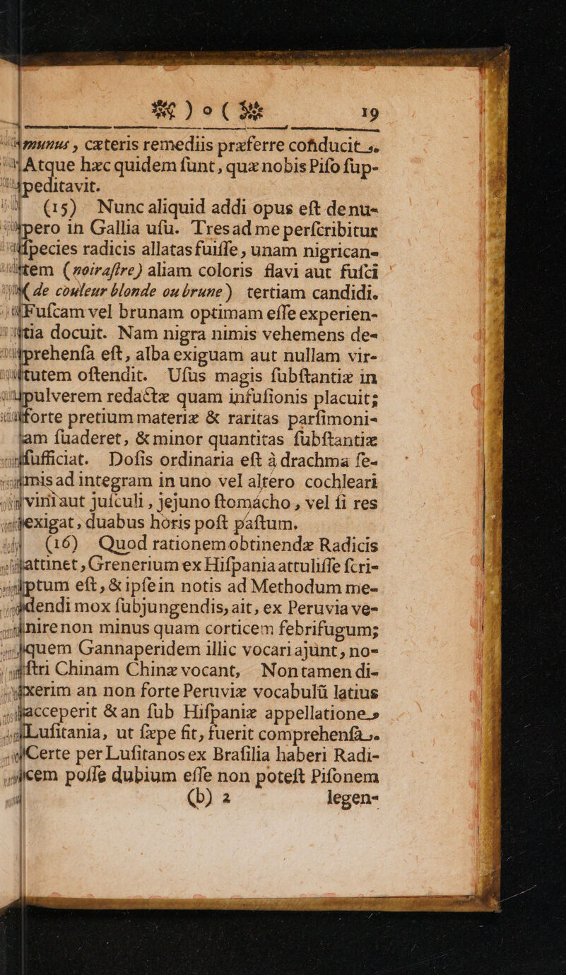 | XC )o(£2$k * Meunus , cxteris remedis prxferre cofiducit. s. Atque hxc quidem funt, qux nobis Pifo füp- Aoeditavit. 4» (r5) Nuncaliquid addi opus eft denu- pero in Gallia ufü. Tresad me perfcribitur ttfpecies radicis allatasfuiffe , unam nigrican- 4Wtem (meirafire) aliam coloris flavi aut. fufci JW de couleur blonde owubrune) tertiam candidi. ;j«fFufcam vel brunam optimam effe experien- tia docuit. Nam nigra nimis vehemens de- ':m:prehenfa eft, alba exiguam aut nullam vir- Wtutem oftendit. Ufus magis fübftantiz in injpulverem redactz quam infufionis placuit; ülforte pretium materi &amp; raritas parfimoni- lam fuaderet, &amp; minor quantitas fubftantiz wwfuffidat. Dofis ordinaria eft à drachma fe- vtmis ad integram in uno vel altero. cochleari - ;igvinTaut juículi , jejuno ftomácho , vel fi res qipexigat ; duabus horis poft paftum. 4d (16) Quod rationemobtinendz Radicis »igatanet ; Grenerium ex Hifpania attuliffe fcri- ptum eft, &amp; ipfein notis ad Methodum me- ,sdendi mox fübjungendis, ait, ex Peruvia ve- ;ilinirenon minus quam corticem febrifugum; 4m quem Gannaperidem illic vocari ajünt, no- ;gfftri Chinam Chinz vocant, Nontamendi- aixerim an non forte Peruviz vocabulü latius ,Aiacceperit &amp;an füb Hifpanix appellatione.» m Lufitania, ut fpe fit, fuerit comprehenfà ;. p Certe per Lufitanosex Brafilia haberi Radi- ilem poffe dubium effe non poteft Pifonem  (b) 2 legen-