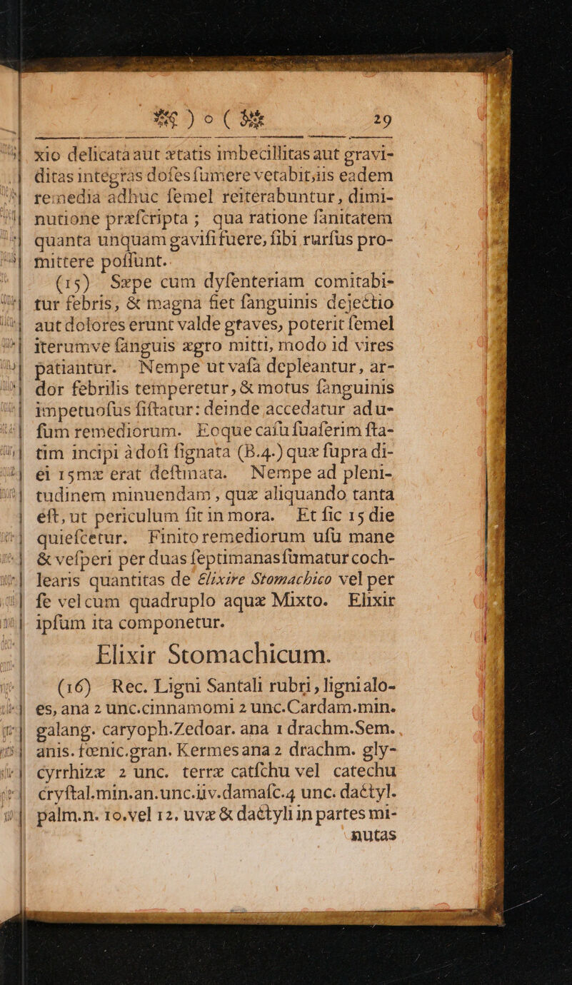 gwtaca cO ce Gi COR QM DH ndr Ae)o(3 29 7IBcsn GR emis D |. xio delicataaut xtatis imbecillitas aut gravi- ;| ditas integras dofesfumere vetabit;us eadem ^ remedia adhuc femel reiterabuntur, dimi- | | | nutione przfcripta ; qua ratione fanitatem quanta unquam gavififuere, fib1 rurfus pro- mittere poffunt. (15) Szpe cum dyfenteriam comitabi- Je fur febris, &amp; magna &amp;et fanguinis dejectio | autdolores erunt valde gtaves, poterit femel | iterumve fanguis xgro mitti, modo id vires | patiantur. Nempe ut vafa depleantur, ar- | dor febrilis temperetur, &amp; motus fanguinis | impetuofus fiftatur: deinde accedatur adu- 5| fumremediorum. Eoque caíufuaferim fta- | tim incipi àdofi fignata (B.4.) qux fupra di- | ei 15mx erat deftinata.. Nempe ad pleni- | tudinem minuendam , quz aliquando tanta | eft, ut periculum fitin mora. Et fic 15 die /*| quiefcetur. Finitoremediorum ufu mane *| &amp;vefperi per duas feptimanasfumatur coch- i*| learis quantitas de &amp;xire Stomacbico vel pet i| fe velcum quadruplo aqux Mixto. Elixir |. ipfum ita componetur. Elixir Stomachicum. | (16) Rec. Ligni Santali rubri, lignialo- ^| es,anaz unc.cinnamomi 2 unc.Cardam.min. (| galang. caryoph.Zedoar. ana 1 drachm.Sem. !*| anis.fcenic.gran. Kermesana2 drachm. gly- (| cyrrhiza z unc. terre catíchu vel catechu | cryftal.min.an.unc.uv.damafc.4 unc. dactyl. i^|| palm.n. to.vel 12, uvx &amp; daétyliin partes mi- | nutas