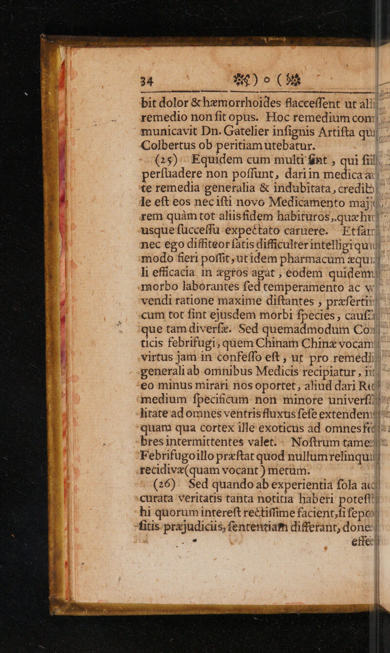 B pecora É *4)o (f bit dolor &amp;hxmorrhoides flacceffent ut alil. remedio nonfit opus. Hoc remedium coni... municavit Dn. Gatelier infignis Artifta qui|. Colbertus ob peritiam utebatur. V (25). Equidem cum multi int , qui fill. perfüadere non poffunt, dariin medica). te remedia generalia &amp; indubitata, credibo| le eft eos necifti novo Medicamenpto majo, . rem quàm tot aliisfidem habitüros,.qux hu] usque fücceffu expe&amp;tato carüere. Etfar| nec ego diffiteor fatis difficulter intellierquil. modo fert poffit ;utidem pharmacüm qui li efficacia in xgros agat ;, eodem quidem) morbo laborantes fed temperamento ac v vendi ratione maxime diftantes , prifertit! cum tot fint ejusdem morbi fpecies, caufzi ^ que tam diverfz. Sed quemadmodum Co». ticis febrifugi; quem Chinam Chinz vocam|| virtus jam in confeffo eft ; ut pro remedii) generaliab omnibus Medicis recipiatur , iit, ^ eo minus mirari nos oportet, aliud dari Re! | medium fpecificum non minore univerfi!' » htate ad omnes ventrisfluxus fefe extenden:j H quam qua cortex ille exoticus ad omnesfeadl:: 1 bres intermittentes valet. - Noftrum tame: Febrifugoillo prxftat quod nullumrelinquiij .recidiva(quam vocant ) metüm. CH (26) Sed quandoab experientia fola acd curata veritatis tanta notitia haberi potefl] hi quorum intereft rectiffime facient,fi fepoo| fitis prxjudiciis; fententiam differant; done] : Áo ette] VonnEeEOens isti