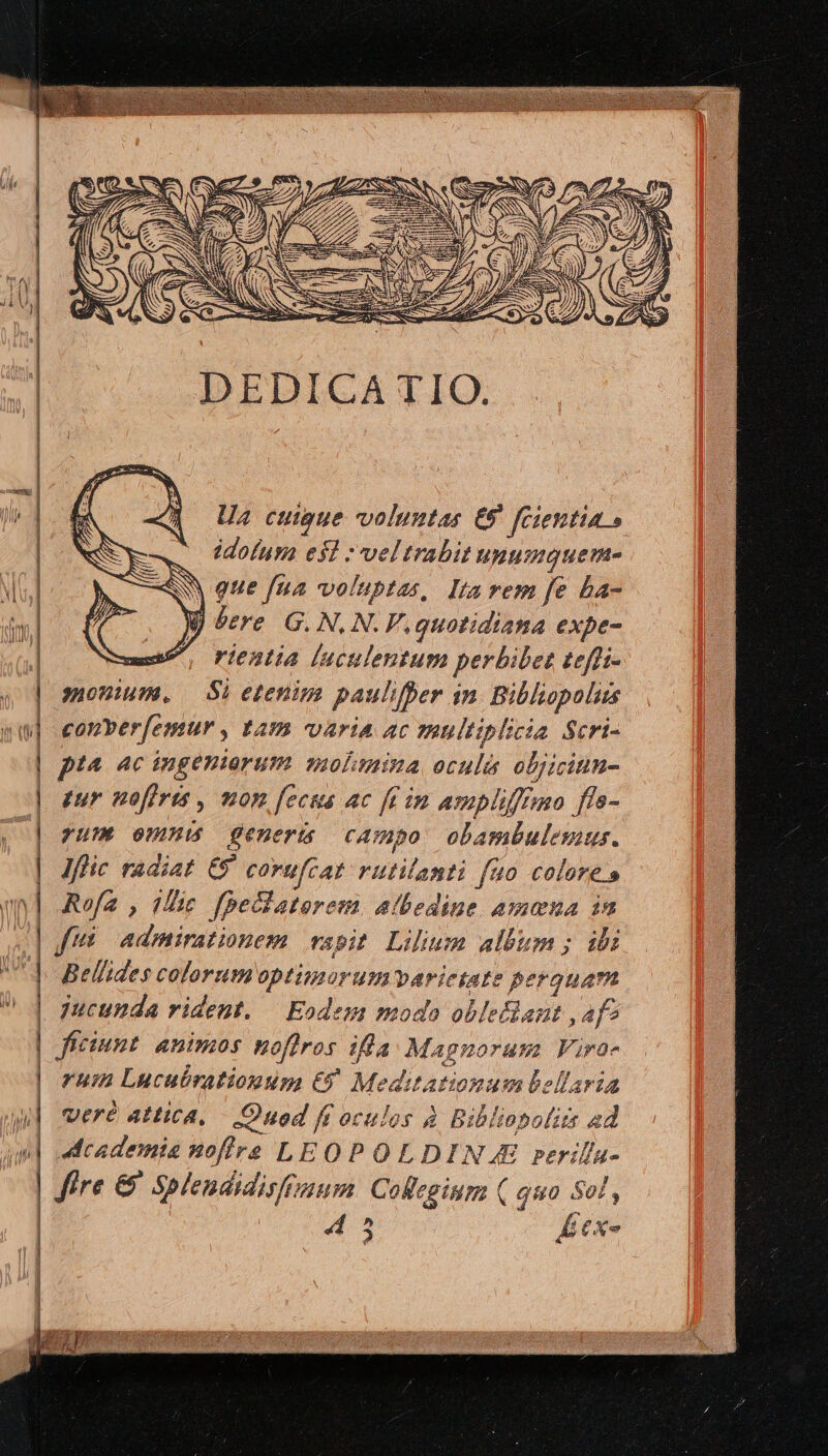 MM IU | | | | | o (t | Jv r | | | im N | |  j | Ua cuupue voluntas E58 fcientia » idolusa e$] vel trabit HUnumquenme que [ua voluptas, Ita rem fe ba- j here G. N.N. F., quotidiana expe- rientia luculentum perbibet £efti- JOWIHM. — Si etenim paulfper in. Bibliopoluss conver[emur , LAB. varia ac TRUltiplicia Scri- pia ac ingeniorum molasmina oculis olbjicinn- tur noffris , mon fecus ac fein ampliffrao ffs- yUM UMS generis campo obambulesius. Iflic radiat €9 corufcat rutitanti fao colores Rofa , iic fpeclatorem. atbedine amena in f admirationem vapit Lilium album ; ibi Bellides colorumoptimorumwvari etate M jucunda rident. — Eodem moda oblelant , af? CHut animos noffros ifla. M. 4gnorum Fira- ruin Lucubrationup, €? Me ditationum bellaria veré attica, — .Onod ff oculos à Bibliopofits ad 4Academis soffre LEOPOLDIN £&amp; rerilla- Jire &amp; Splendidishaum. Collegium ( quo Sol, 45 TE
