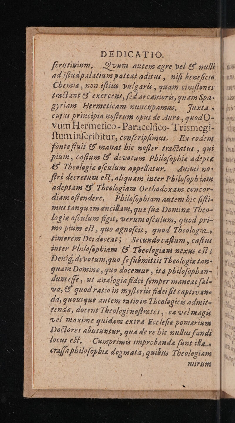 ferutigium, oum autem egre vel € null ad Jitdpalatiu:a pateat aditus , nift beneficio Cherie , non-tflius yulaaris , quam ciniflenes Lracl aut G. exerceut, fed arcanioras, guATA Sba- D riam Hermeticam BHBRCHPDATAME, — Iuxta.» copus principa nfirum opus de Auro , quod O- vum Hermetico- Paracelfico- Trismegi- ftum infcribitur, cez/cripfpaus. ; Ex eodem fonte fluit 9 manat bic noffer. traciatus , qui pium , caftum € devotum Philofopbia adepta €5 Theologia ofculum appellatur. — nimi no» flri decretum est, Aliquam iuter Philofopbiam adeptam t$. Theologiam Ortbodoxatma concor- diam offendere, — Philofosbiam autem bic ffli- 'sus tàguam ancillam, qu£&amp;fíaus&amp; Domina Tbeo- logie ofctulum fait, verumofculum, quod pri- 880 pium esi , quo agnofcit, qued Theologia Fimerem Deideceaty / Secundocaftum , caftus inter Philofopbiam £8 Theologiam nexus esl ; Dea, devotumyquo fe fubmittit Theologia tan- guam Domine ,quo docemur , tta philofopban- dum cffe, ut analogia fedei femper maneat féd- we, € quod ratio in myflevis fedeifit CApITUAMe da, quouigue autem vatioin Ti bcalegicss admit- genda, dore Theologi nofirates , ea velmagis vel Taaxime quidam extra Ecclefie pomarium Doctores abutuntur, qua de re bic zullus fandi docus eS], Cumprissta Vnprobanda funt ila, eraffaphilofepbie depmata, quibus Tbeolegiam mirum