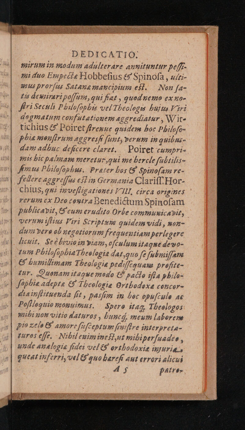 suirum in vwodam adulterare aunituntur pefff- tQ duo Especie Fiobbefius &amp;&amp; Spinofa , s/i- us proríus Satana mancipium es]. | Non fa- tis dewiirari polfusa, qui fat , quod nemo ex uo- fri Sechli Phslofopbts vel Theologis bujts Virz degmatum confutatiogem a gerediatur , W it« tichius &amp;&amp; Poiret ffresue quidem boc Pbilofa- phia moufirum aggvesft funt, perum in quibns dam adbuc deficere claret, — Poiret cumpri- guts bic palmam meretur qui ume bercle fabtilis- Jfemus Philofophus. Prater bos E9 Spinofam re- chius, qui invefligationes III circa Ortgibeg yerumcx Deocoutra Denedictum Spinof: am publicavit, Ef cum erudito Orbe communicavit, | verumtflus Viri Scriptum ouidem vidi , men- dui vere ob uegotiorum fregueutiam pertegere licuit. Seebrvio in viam, ofculumitague dewo- pup Pbilofopbia Tbcologia 7 44,910 fe fubmifjam €5 bumillimam Theologia pedilfegquas prefite- qur. C uonamitague mado € paclo ifla pbila- diainflituenda fit, pasfon du boc opu[cula ac Poffloguio vosntimus, Spero st4c, Theologos mibi nos vitio daturos , bunca, meurt laborene pi» zela 65 amore [ufceptum feuifire Interpreta- tures effe, - Nibil euimineslut mibiper[uadso , unde amalopta fides vel 8 orthodoxis injuria. queat iiferri,uelt$ auo barefi aut errori alicui 4g páttes ys,