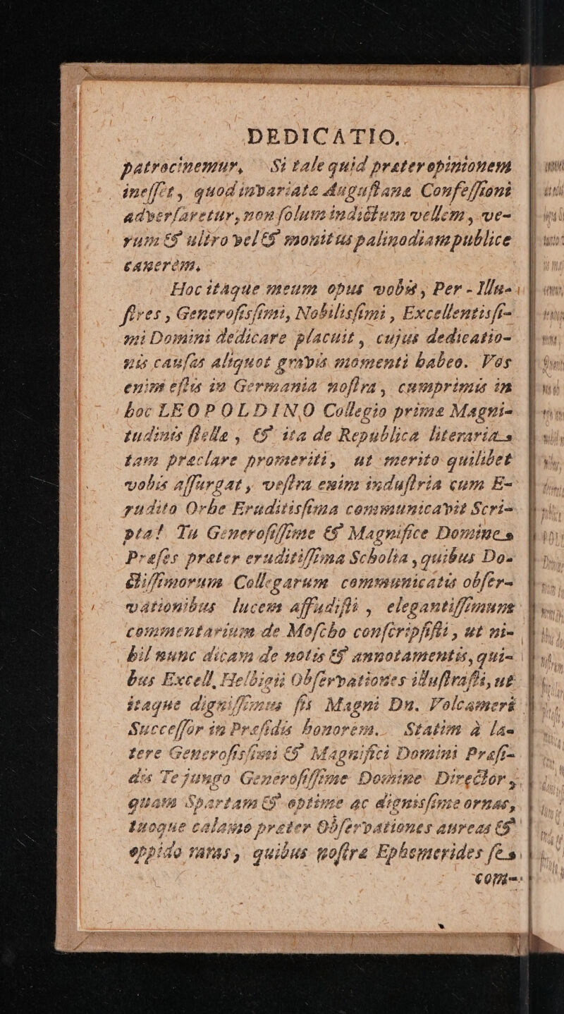 patrocinemur, — Si tale quid prateropiniouem ine[it , quod impariat ^a ds deditos Confeffroni adyerfarttur, non folum indicium vellem, ve- rum E uliva yel S monitus gs palinadiampullice CARETOM, Hoc itàgue meum opus vobst y Per - Illa- fires Gi enerofcsf /11, Nobilisfimi , Excellentisft- ni caufas altguot gno mospenti babeo. Vos enint efl iu Germania noflra, cmsmprinua i Loc LEO P OLDINO Collegio prime Magni- tudints fiella , €9. ita de Republica literarias Lom preclare promeriti, ut merito quilicet vobis alfargat , veftra euim induflria cum E- puditao Orbe ICM: $42 CONIWWAUICATDIE Scri- pta? Ta Generofrfeme €8 Magnifice Domine e Prefer prater e evaditifft 7a Scholia quibus. Do. i/fimorum Collzgarum. commumicatus obfer- vationibus luces Affadifls , eiegantifa Hn bus Excell, Hel idis | Obferpationes iduffra, bi, ub Succeffar it Pref Bonoresa. Statim à l4- tere Generofts/i ixi € M. apuifici Domini Prafr- dis Te jungo oA oftfeme Domine: Direclor, guam iod !4 C9 optime ac dignssfime ornas, 1s eae c. ala j0 breiter CO Ooferv pAFOLES AUPCAS £5 UT