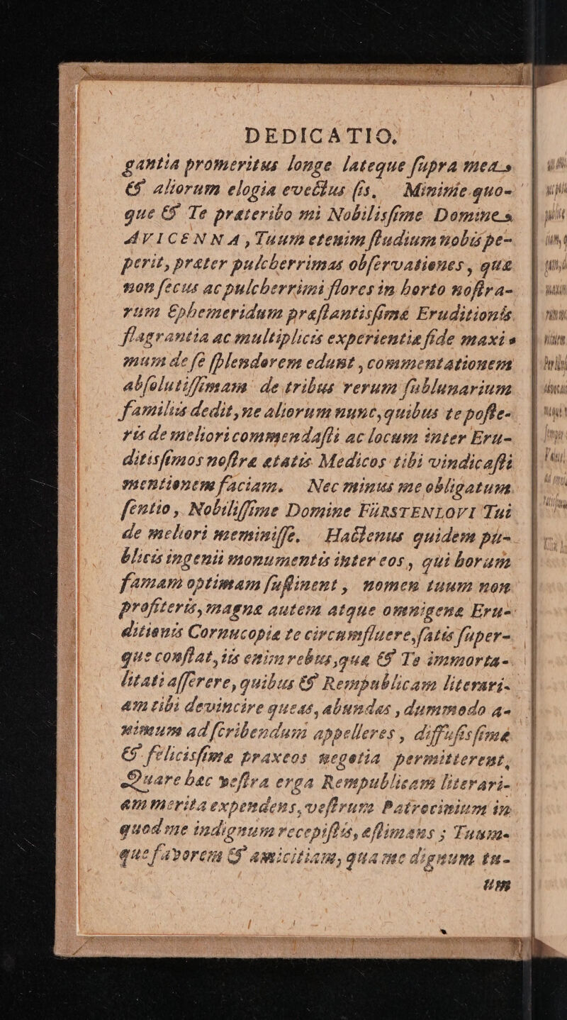 galla promeritus longe lateque fupra mea.» que C9 Te prateribo mi Nobilisfrme Domines AVICENNA, Tuum etenim fludiummobi pe- perit, prater pukcherrimas obfervationes , qug ton fecit ac pulcberrimi flores in berto nofira- yum €£pbemeridum praflantisimé Eruditionis flagrantia ac multiplicts experientia fide maxi s mun de fe [Blemderem edat ,commentationem abfoluti/fkmam de tribus verum fublunarium J'amiliis dedit, ne aliorum nune,quilus te pofte- ris deselioricommendafli ac locum inter Era- ditisfimos noflra etatis Medicos tibi vindicaffi mentienemfaciam. — Nec ratus me obligatum fétio ,. Nobilifemae Domine FiRSTENLOVI Tui de mthori meriniffe, | Haüdenus quidem pü- blictis ipgeni monumentis inter eos, qui borum famam optimam fuflinent ,| momen tuum non proftterisy magne autem Atque onnigene Eru- ditienis Cormucopia te circumfluere,(atás füper- que conflat, its eminirebus,qua € To immorta- [tati afferere, quibus €8 Rempublicam literari- &amp; tibi devitcire queas, abundas ,dummeoda 4- wininim ad [fcribendum appelleres , diffuffsféme €5 felicisfipte praxeos gegetia permitterent, Siuare bec wefira erga Rentpullisam literari- emmeritaexpendens,veflruzo Patrocimium in quod me indignum recepiftis, eflimans ; Tumm- que f'avorera G$ amicitiam, guame dignum tu- Gm