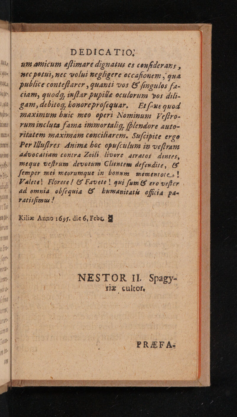 5 /——— —— MÀ um amicum eflimare dignatus es confiderars , nec patti, nec volui neplgere eccaftonem , oua publice conteflarer , quanti vos € fingulos fa- ciam, quoda, inflar pupile oculorum vos dili- gam, debitog, Lonoreprofequar. — Et fue quod WAXUUI buic meo operi Nominum Ve[fro- rum incluta fama tmmortalig, blendore auto- ritatem maximam cenciltarem. Sufcipite ergo Per lofires Anima boc opufctlum in veflram advocatiam contra Zoils, livore. atratos dentes, meque vefirum devotum Glientem defendite, 69 femper mes meorumque in. bonum mementote »! * 4d omnia obfequia &amp;' bumapitatis officia pa- ratiifigus ! | Kilie Anno 1655, dic 6, Fco M NESTOR Il. Spagy- rx cultor