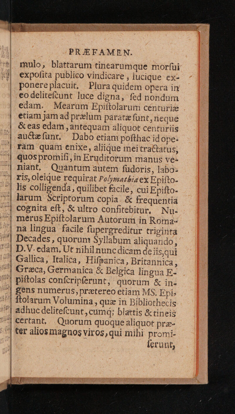 *| mulo, blattarum tinearumque morfüi «j| expofita publico vindicare , lucique ex- | ponereplacuit, Pluraquidem opera in | eodelitefcunt luce digna, fed nondum | edam. Mearüm Epiftolarum cénturize etiam jam ad preelum parata funt, neque &amp; eas edam , antequam aliquot centuriis auctefunt, Dabo etiam pofthac id ope. ram quam enixe, aliique meitractatus, quos promifi,in Eruditorum manus ve- niant, Quantum autem füdoris, labo- ris, oleique requirat Po/ymarbiz ex Epiíto- lis colligenda, quilibet facile, cui Epifto- larum Scriptorum copia. &amp; frequentia cognita eft, &amp; ultro confitebitur, Nu- merus Epiftolarum Autorum in Roma- na lingua facile fupergreditur triginta Decades , quorum Syllabum aliquando, D.V. edam, Ut nihil nunc dicam deiisqui Gallica, Italica, Hifpanica, Britannica, Greca, Germanica &amp; Belgica lingua E- piftolas conferipferunt, quorum &amp; in- Sens numerus, prztereo etiam MS, Epi» ftolarum Volumina , quz in Bibliothecis | adhuc delitefcunt,, cumd; blattis &amp; tineis | certant, Quorum quoque aliquot prz- /'] ter alios magnos viros,qui mihi promi- 1 lerunt, 1 -— [n t - : — e. £ d ; z UE m LET e [9v A Y: zx : aint ait toute eo i Et b num E C 2- 1 E — rm s -— E etf z Cum «x €— E - m - E —e—— 8 MA EMEÉ- 2100000003808 jnm———A———————— EET x TW do L dfla ) TIAM «erg (ug E DA————À B b»