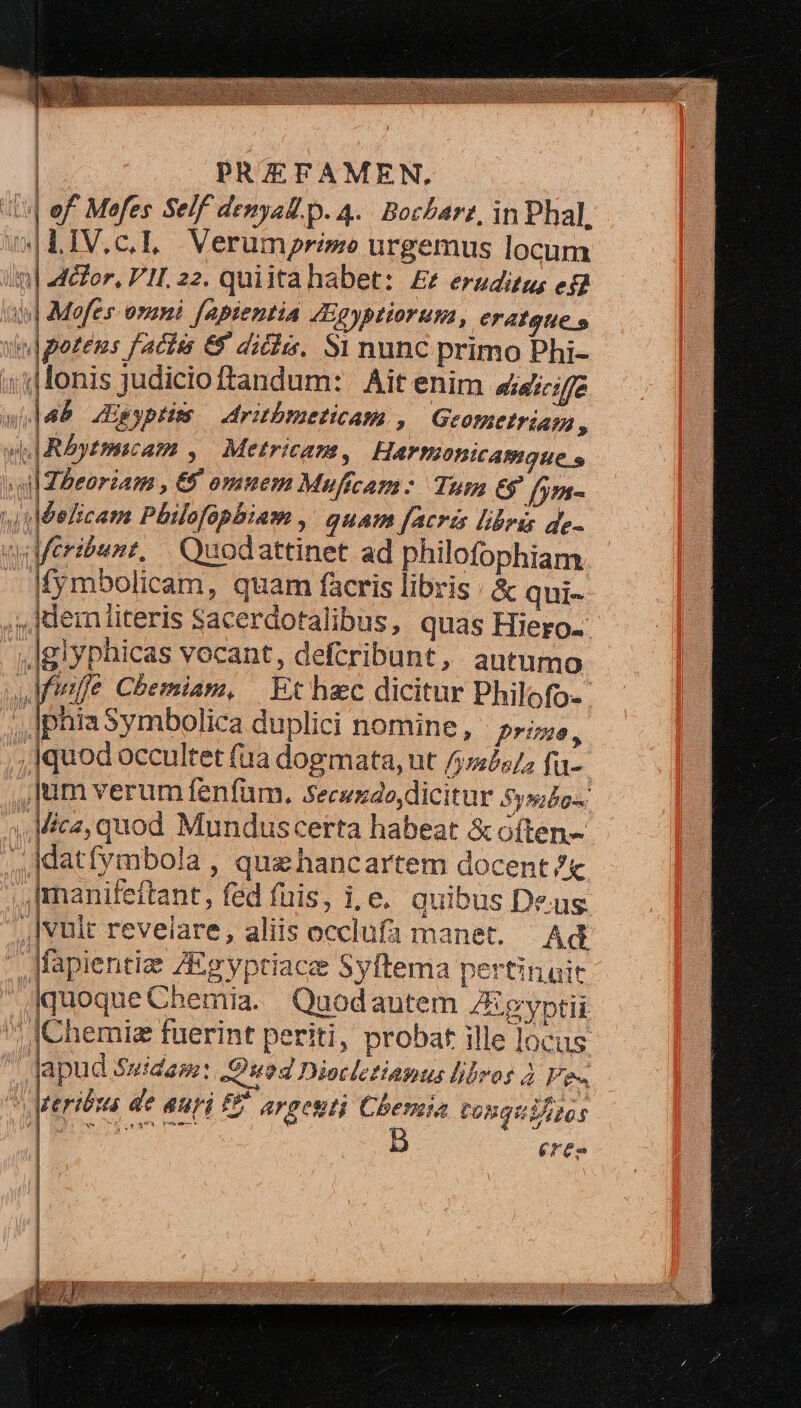 Pal of. Mofes Self denyal. p. 4. Bochbarz, in Phal, 0|LIV.c.L Verumprime urgemus locum um] actor, PII. 22. quiita habet: ££ eruditus; eg 4 | Mofes. onmi fapientia 4Egyptiorum, eratgue » wu|gezens factis 69 dicis. S1 nunc primo Phi- » i| lonis judicio ftandum: Ait enim aic;z à lad JEgyptus — dritbmeticam , Geotaetréas , JA. Réytmicam ,. Metrican, Harmonicamque s vul Zbeoriam , 6 omnem Muficam: Tum 6? fym- hh Idelicam Philofophbiam ,' quam [acris libris de- qiMeribunz, | Quodattinet ad philofophiam. fymbolicam, quam facris libris / &amp; qui- ;,Jdemliteris Sacerdotalibus, quas Hiero. Aglyphicas vocant, defcribunt, autumo Aie Chemiam, | Ex hec dicitur Philofo-- phiaSymbolica duplici nomine, prime, ,Iquod occultet fua dogmata, ut /5:557; fu- : ]um verum fenfum. Secszdo,dicitur 5o. A.P I lica, quod Munduscerta habeat &amp; often- ,,datfrmbola, quahancartem docent ?&amp; |manifettant, fed fuis, i.e. quibus Deus [vult reveiare, aliis occlufa manet. Ad Jfapientize ZEgyptiace Syftema pertinuit quoque Chemia. Quodautem ZEgyptii ; JChemiz fuerint periti, probat ille locus apud Suidam: Quod Diecletiapus libros 2 Fe. M teribuá de uri £e argesti Chema tosquiAtos eren